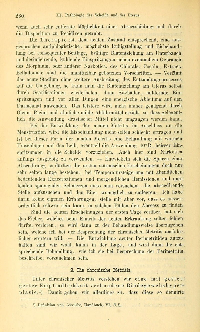 wenn auch sehr entfernte Möglichkeit einer Abscessbildung und durch die Disposition zu Recidiven getrübt. Die Therapie ist, dem acuten Zustand entsprechend, eine aus- gesprochen antiphlogistische: möglichste Ruhigstellung und Eisbehand- lung bei consequenter Bettlage, kräftige Blutentziehung am Unterbauch und desinficirende, kühlende Einspritzungen neben eventuellem Gebrauch des Morphium, oder anderer Narkotica, des Chlorals, Cocain, Extract. Belladonnae sind die unmittelbar gebotenen Vorschriften. — Verläuft das acute Stadium ohne weitere Ausbreitung des Entzündungsprocesses auf die Umgebung, so kann man die Blutentziehung am Uterus selbst durch Scarificationen wiederholen, dann Sitzbäder, mildernde Ein- spritzungen und vor allen Dingen eine energische Ableitung auf den Darmcanal anwenden. Das letztere wird nicht immer genügend durch Oleum Riciui und ähnliche milde Abführmittel erzielt, so dass gelegent- lich die Anwendung drastischer Mittel nicht umgangen werden kann. Bei der Entwicklung der acuten Metritis im Anschluss an die Menstruation wird die Eisbehandlung nicht selten schlecht ertragen und ist bei dieser Form der acuten Metritis eine Behandlung mit warmen Umschlägen auf den Leib, eventuell die Anwendung 40 R. heisser Ein- spritzungen in die Scheide vorzuziehen. Auch hier sind Narkotica anfangs ausgiebig zu verwenden. — Entwickeln sich die Spuren einer Abscedirung, so dürften die ersten stürmischen Erscheinungen doch nur sehr selten lange bestehen; bei Temperatursteigerung mit abendlichen bedeutenden Exacerbationen und morgendlichen Remissionen und quä- lenden spannenden Schmerzen muss man versuchen, die abscedirende Stelle aufzusuchen und den Eiter womöglich zu entleeren. Ich habe darin keine eigenen Erfahrungen, stelle mir aber vor, dass es ausser- ordentlich schwer sein kann, in solchen Fällen den Abscess zu finden Sind die acuten Erscheinungen der ersten Tage vorüber, hat sich das Fieber, welches beim Eintritt der acuten Erkrankung selten fehlen dürfte, verloren, so wird dann zu der Behandlungsweise überzugehen sein, welche ich bei der Besprechung der chronischen Metritis ausführ- licher erörtern will. — Die Entwicklung acuter Perimetritiden aufzu- halten sind wir wohl kaum in der Lage, und wird dann die ent- sprechende Behandlung, wie ich sie bei Besprechung der Perimetritis beschreibe, vorzunehmen sein. 2. Lie chronische Metritis. Unter chronischer Metritis verstehen wir eine mit gestei- gerter Empfindlichkeit verbundene Bindegewebshyper- p 1 a s i e. 1) Damit geben wir allerdings zu, dass diese so definirte ^) Definition von Schröder, Handbuch, VI, S. 8.