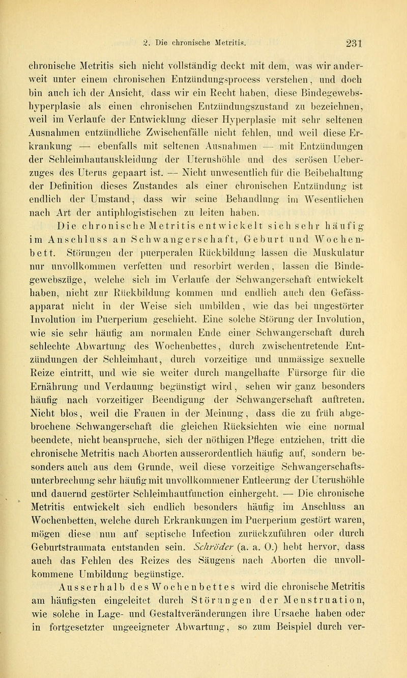 chronische Metritis sich nicht vollständig- deckt mit dem, was wir ander- weit unter einem chronischen Entzlindimgsprocess verstehen, und doch bin auch ich der Ansicht, dass wir ein Recht haben, diese Bindegewebs- hyperplasie als einen chronischen Entziindungszustand zu bezeichnen, weil im Verlaufe der Entwicklung dieser Hyperplasie mit sehr seltenen Ausnahmen entzündliche Zwischenfälle nicht fehlen, und weil diese Er- krankung — ebenfalls mit seltenen Ausnahmen — mit Entzündungen der Schleimhautauskleidung der Uterushöhle und des serösen Ueber- zuges des Uterus gepaart ist. — Nicht unwesentlich für die Beibehaltung der Definition dieses Zustandes als einer chronischen Entzündung ist endlich der Umstand, dass wir seine Behandlung im Wesentlichen nach Art der antiphlogistischen zu leiten haben. Die c h r 0 n i s c h e M e t r i t i s e n t w i c k e 11 s i c h s e h r häufig* im Anschluss an Schwangerschaft, Geburt und Wochen- bett. Störungen der puerperalen Rückbildung lassen die Muskulatur nur unvollkommen verfetten und resorbirt werden, lassen die Binde- gewebszüge, welche sich im Verlaufe der Schwangerschaft entwickelt haben, nicht zur Rückbildung kommen und endlich auch den Gefäss- apparat nicht in der Weise sich umbilden, wie das bei ungestörter Involution im Puerperium geschieht. Eine solche Störung der Involution, wie sie sehr häutig am normalen Ende einer Schwangerschaft durch schlechte Ab Wartung des Wochenbettes, durch zwischentretende Ent- zündungen der Schleimhaut, durch vorzeitige und unmässige sexuelle Reize eintritt, und wie sie weiter durch mangelhafte Fürsorge für die Ernährung und Verdauung begünstigt wird, sehen wir ganz besonders häufig nach vorzeitiger Beendigimg der Schwangerschaft auftreten. Nicht blos, weil die Frauen in der Meinung, dass die zu früh abge- brochene Schwangerschaft die gleichen Rücksichten wie eine normal beendete, nicht beanspruche, sich der nöthigen Pflege entziehen, tritt die chronische Metritis nach Aborten ausserordentlich häufig auf, sondern be- sonders auch aus dem Grunde, weil diese vorzeitige Schwangerschafts- unterbrechung sehr häufig mit unvollkommener Entleerung der Uterushöhle und dauernd gestörter Schleimhautfimction einhergeht. — Die chronische Metritis entwickelt sich endlich besonders häufig im Anschluss an Wochenbetten, welche durch Erkrankungen im Puerperium gestört waren, mögen diese nun auf septische Infection zurückzuführen oder durch Geburtstraumata entstanden sein. Schröder (a. a. 0.) hebt hervor, dass auch das Fehlen des Reizes des Säugens nach Aborten die unvoll- kommene Umbildung begünstige. Ausserhalb des Wochenbettes wird die chronische Metritis am häufigsten eingeleitet durch Störungen der Menstruation, wie solche in Lage- und Gestaltveränderungen ihre Ursache haben oder in fortgesetzter ungeeigneter Abwartung, so zum Beispiel durch ver-