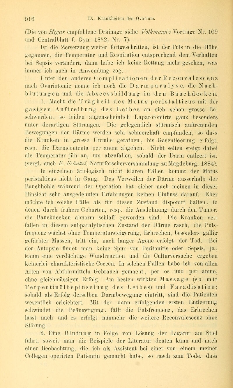 (Die von Hegar empfohlene Drainage siehe Volkmann's Vorträge Nr. 109 und Centralblatt f. Gyn. 1882, Nr. 7). Ist die Zersetzung weiter fortgeschritten, ist der Puls in die Höhe gegangen, die Temperatur und Respiration entsprechend dem Verhalten bei Sepsis verändert, dann habe ich keine Eettimg mehr gesehen, was immer ich auch in Anwendung zog. Unter den anderen C o m p 1 i ca t i o n e n der R e c o n v a 1 e s c ei^ z nach Ovariotomie nenne ich noch die D a r m p a r a 1 y s e, die N a c h- blutungen und die Abscessbildung in den Bauchdecken. 1. Macht die Trägheit des M o t u s p e r i s t a 11 i c u s mit der gasigen Auftreibung des Leibes an sich schon grosse Be- schwerden, so leiden augenscheinlich Laparotomirte ganz besonders unter derartigen Störungen. Die gelegentlich stürmisch auftretenden Bewegungen der Därme werden sehr schmerzhaft empfunden, so dass die Kranken in grosse Unruhe gerathen, bis Gasentleerung erfolgt, resp. die Darmcontenta per anum abgehen. Nicht selten steigt dabei die Temperatur jäh an, um abzufallen, sobald der Darm entleert ist. (vergl. auch E. Franke!, Naturforscherversammlung zu Magdeburg, 1884). In einzelnen ätiologisch nicht klaren Fällen kommt der Motus peristalticus nicht in Gang. Das Verweilen der Därme ausserhalb der Bauchhöhle während der Operation hat sicher nach meinen in dieser Hinsicht sehr ausgedehnten Erfahrungen keinen Einfluss darauf. Eher möchte ich solche Fälle als für diesen Zustand disponirt halten, in denen durch frühere Geburten, resp. die Ausdehnung durch den Tumor, die Bauchdecken abnorm schlatf geworden sind. Die Kranken ver- fallen in diesem subparalytischen Zustand der Därme rasch, die Puls- frequenz wächst ohne Temperatursteigerung, Erbrechen, besonders gallig gefärbter Massen, tritt ein, nach langer Agone erfolgt der Tod. Bei der Autopsie findet man keine Spur von Peritonitis oder Sepsis, ja, kaum eine verdächtige Wundreaction und die Culturversuche ergeben keinerlei charakteristische Coccen. In solchen Fällen habe ich von allen Arten von Abführmitteln Gebrauch gemacht, per os und per anum, ohne gleichmässigen Erfolg. Am besten wirkten Massage (so mit Terp entinölbepinselung des Leibes) und Faradisation; sobald als Erfolg derselben Darmbewegung eintritt, sind die Patienten wesentlich erleichtert. Mit der dann erfolgenden ersten Entleerung schwindet die Beängstigung, fällt die Pulsfrequenz, das Erbrechen lässt nach und es erfolgt nunmehr die weitere Reconvalescenz ohne Störung, 2. Eine Blutung in Folge von Lösung der Ligatur am Stiel führt, soweit man die Beispiele der Literatur deuten kann und nach einer Beobachtung, die ich als Assistent bei einer von einem meiner Collegen operirten Patientin gemacht habe, so rasch zum Tode, dass