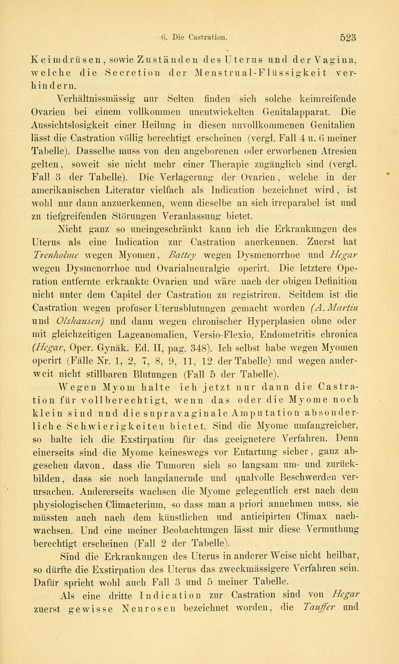 Keimdrüsen, sowie Zuständen des Uterus und der Vagina, welche die Secretion der Menstrual-Fllissig'keit ver- hindern. Verhältnissmässig- nur Selten finden sich solche keim reifende Ovarien bei einem vollkommen unentwickelten Genitalapparat. Die Aussichtslosigkeit einer Heilung in diesen unvollkommenen Genitalien lässt die Castration völlig berechtigt erscheinen (vergl. Fall 4 u. 6 meiner Tabelle). Dasselbe muss von den angeborenen oder erworbenen Atresien gelten, soweit sie nicht mehr einer Therapie zugänglich sind (vergl. Fall 3 der Tabelle). Die Verlagerung der Ovarien, welche in der amerikanischen Literatur vielfach als Indication bezeichnet wird , ist wohl nur dann anzuerkennen, wenn dieselbe an sich irreparabel ist und zu tiefgreifenden Störungen Veranlassung bietet. Nicht ganz so uneingeschränkt kann ich die Erkrankungen des Uterus als eine Indication zur Castration anerkennen. Zuerst hat Trenholme wegen Myomen, Battey wegen Dysmenorrhoe und Hegar wegen Dysmenorrhoe und Ovarialneuralgie operirt. Die letztere Ope- ration entfernte erkrankte Ovarien und wäre nach der obigen Definition nicht unter dem Capitel der Castration zu registriren. Seitdem ist die Castration wegen profuser Uterusblutungen gemacht worden (A. Martin und Olshausen) und dann wegen chronischer Hyperplasien ohne oder mit gleichzeitigen Lageanoraalien, Versio-Flexio, Endometritis chronica (Hegar^ Oper. Gynäk. Ed. H, pag. 348). Ich selbst habe wegen Myomen operirt (Fälle Nr. 1, 2, 7, 8, 9, 11, 12 der Tabelle) und wegen ander- weit nicht stillbaren Blutungen (Fall 5 der Tabelle). Wegen Myom halte ich jetzt nur dann die Castra- tion für vollberechtigt, wenn das oder die Myome noch klein sind und die supravaginale Amputation absonder- liche Schwierigkeiten bietet. Sind die Myome umfangreicher, so halte ich die Exstirpation für das geeignetere Verfahren. Denn einerseits sind die Myome keineswegs vor Entartung sicher, ganz ab- gesehen davon, dass die Tumoren sich so langsam um- und zurück- bilden, dass sie noch langdauernde und qualvolle Beschwerden ver- ursachen. Andererseits wachsen die Myome gelegentlich erst nach dem physiologischen Climacterium, so dass man a priori annehmen muss, sie müssten auch nach dem künstlichen und anticipirten Climax nach- wachsen. Und eine meiner Beobachtungen lässt mir diese Vermuthung berechtigt erscheinen (Fall 2 der Tabelle). Sind die Erkrankungen des Uterus in anderer Weise nicht heilbar, so dürfte die Exstirpation des Uterus das zweckmässigere Verfahren sein. Dafür spricht wohl auch Fall 3 und 5 meiner Tabelle. Als eine dritte Indication zur Castration sind no^ Hegar zuerst gewisse Neurosen bezeichnet worden, die Täufer und