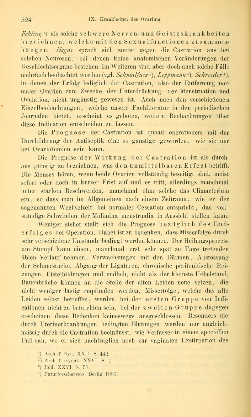 Fehling ^) als solche schwere N e r v e ii- u n d Geisteskrankheiten bezeichnen, welche mit den Sexualfiinctionen zusammen- hängen. Hegar sprach sich zuerst gegen die Castration aus bei solchen Neurosen, bei denen keine anatomischen Veränderungen der Geschlechtsorgane bestehen. Im Weiteren sind aber doch auch solche Fälle mehrfach beobachtet worden (vgl. Sclimalfuss'^)^ Leppmann^), Schroeder^)^ in denen der Erfolg lediglich der Castration, also der Entfernung nor- maler Ovarien zum Zwecke der Unterdrückung der Menstruation und Ovnlation, nicht ungünstig gewesen ist. Auch nach den verschiedenen Einzelbeobachtungen, welche unsere Fachliteratur in den periodischen Journalen bietet, erscheint es geboten, weitere Beobachtungen über diese Indication entscheiden zu lassen. Die Prognose der Castration ist quoad operationem mit der Durchführung der Antiseptik eine so günstige geworden, wie sie nur bei Ovariotomien sein kann. Die Prognose der Wirkung der Castration ist als durch- aus günstig zu bezeichnen, was den unmittelbaren Effect betrifft. Die Menses hören, wenn beide Ovarien vollständig beseitigt sind, meist sofort oder doch in kurzer Frist auf und es tritt, allerdings manchmal unter starken Beschwerden, manchmal ohne solche das Climacterium ein, so dass man im Allgemeinen nach einem Zeitraum, wie er der sogenannten Wechselzeit bei normaler Cessation entspricht, das voll- ständige Schwinden der Molimina menstrualia in Aussicht stellen kann. Weniger sicher stellt sich die Prognose bezüglich des End- erfolges der Operation. Dabei ist zu bedenken, dass Misserfolge durch sehr verschiedene Umstände bedingt werden können. Der Heilungsprocess am Stumpf kann einen, manchmal erst sehr spät zu Tage tretenden üblen Verlauf nehmen, Verwachsungen mit den Därmen, Abstossung der Schnürstücke, Abgang der Ligaturen, chronische peritonitische Rei- zungen, Fistelbildungen und endlich, nicht als der kleinste Uebelstand, Bauchbrüche können an die Stelle der alten Leiden neue setzen, die nicht weniger lästig empfunden werden. Misserfolge, welche das alte Leiden selbst betreffen, werden bei der ersten Gruppe von Indi- cationen nicht zu befürchten sein, beider zweiten Gruppe dagegen erscheinen diese Bedenken keineswegs ausgeschlossen. Besonders die durch Uterinerkrankungen bedingten Blutungen werden nur ungleich- massig durch die Castration beeinflusst, wie Verfasser in einem specielien Fall sah, wo er sich nachträglich noch zur vaginalen Exstirpation des ') Arch. f. Gyn. XXII, S. 442. ) Arcli f. Gynäk. XXVI, S. 1. =') Ibid. XXVI, S. 57. *) Naturforscliervers. Berlin ]88i