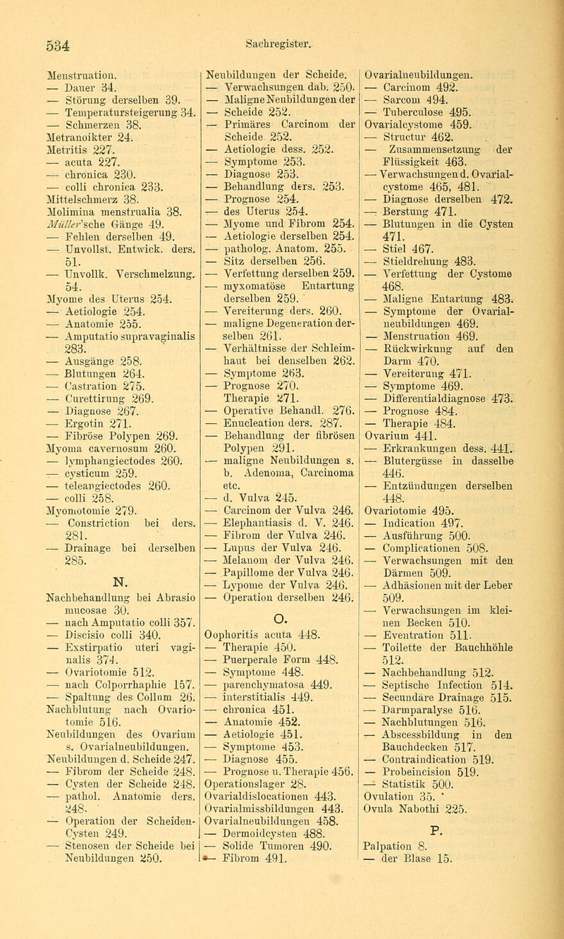 Menstruation. — Dauer '6i. — Störung derselben 39. — Temperatursteigerung 34. — Schmerzen 38. Metranoikter 24. Metritis 227. — acuta 227. — chronica 230. — colli chronica 233. Mittelschmerz 38. Molimina menstrualia 38. MüJla-^sehe Gänge 49. — Fehlen derselben 49. — Unvollst. Entwick. ders. 51. — TJnvoUk. Verschmelzung, 54. Myome des Uterus 254. -— Aetiologie 254. — Anatomie 255. — Amputatio supravaginalis 283. — Ausgänge 258. — Blutungen 264. — Castration 275. — Curettirung 269. — Diagnose 267. — Ergotin 271. — Fibröse Polypen 269. Myoma cavernosum 260. — lymphangiectodes 260. — cysticum 259. — teleangiectodes 260. — colli 258. Myomotomie 279. — Constriction bei ders. . 281. — Drainage bei derselben 285. N. Nachbehandlung bei Abrasio mucosae 30. — nach Amputatio colli 357. — Discisio colli 340. — Exstirpatio uteri vagi- nalis 374. — Ovariotomie 512. — nach Colporrhaphie 157. — Spaltung des Collum 26. Nachblutung nach Ovario- tomie 516. Neubildungen des Ovarium s. Ovarialneubildungen. Neubildungen d. Scheide 247. — Fibrom der Scheide 248. — Cysten der Scheide 248. — pathol. Anatomie ders. 248. ' — Operation der Scheiden- Cysten 249. — Stenosen der Scheide bei Neubildungen 250. Neubildungen der Scheide. — Verwachsungen dab. 250. — Maligne Neubildungen der — Scheide 252. — Primäres Carcinom der Scheide 252. — Aetiologie dess. 252. — Symptome 253. — Diagnose 253. — Behandlung ders. 253. — Prognose 254. — des Uterus 254. — Myome und Fibrom 254. — Aetiologie derselben 254. — patholog. Anatom. 255. — Sitz derselben 256. — Verfettung dei-selben 259, — mysomatöse Entartung derselben 259. ' — Vereiterung ders. 260. — maligne Degeneration der- selben 261. — Verhältnisse der Schleim- haut bei denselben 262. — Symptome 263. — Prognose 270. Therapie 271. — Operative Behandl. 276. — Enucleatiou ders. 287. — Behandlung der fibrösen Polypen 291. -— maligne Neubildungen s. b. Adenoma, Carcinoma — d. Vulva 245. — Carcinom der Vulva 246. — Elephantiasis d. V. 246. — Fibrom der Vulva 246. — Lupus der Vulva 246. — Melanom der Vulva 246. — Papillome der Vulva 246. — Lypome der Vulva 246. — Operation derselben 246. o. Oophoritis acuta 448. — Therapie 450. — Puerperale Form 448. — Symptome 448. — j)arenchyniatosa 449. — interstitialis 449. — chronica 451. — Anatomie 452. — Aetiologie 451. — Symptome 453. — Diagnose 455. ■—• Prognose u. Therapie 456. Operationslager 28. Ovarialdislocatiouen 443. Ovarialmissbildüngen 443. Ovarialneubildungen 458. — Dermoidcysten 488. — Solide Tumoren 490. »- Fibrom 491. 0 varialneubildungen. — Carcinom 492. — Sarcom 494. —• Tuberculose 495. Ovarialcystome 459. — Structur 462. — Zusammensetzung der Flüssigkeit 463. — Verwachsungen d. Ovarial- cystome 465, 481. — Diagnose derselben 472. —: Berstung 471. — Blutungen in die Cysten 471. — Stiel 467. — Stieldrehung 483. — Verfettung der Cystome 468. — Maligne Entartung 483. — Symptome der Ovarial- neubildungen 469. — Menstruation 469. — Rückwirkung auf den Darm 470. — Vereiterung 471. — Symptome 469. — Differentialdiagnose 473. — Prognose 484. —: Therapie 484. Ovarium 441. — Erkrankungen dess. 441. — Blutergüsse in dasselbe 446. — Entzündungen derselben 448. Ovariotomie 495. — Indication 497. — Ausführung 500. — Complicationen 508. — Verwachsungen mit den Därmen 509. — Adhäsionen mit der Leber 509. — Verwachsungen im klei- nen Becken 510. — Eventration 511. — Toilette der Bauchhöhle 512. — Nachbehandlung 512. — Septische Infection 514. — Secundäre Drainage 515. — Darmparalyse 516. — Nachblutungen 516. — Abscessbildiing in den Bauchdecken 517. — Contraindication 519. — Probeincision 519. — Statistik 500. Ovulation 35. ' Ovula Nabothi 225. Palpation 8. — der Blase 15.