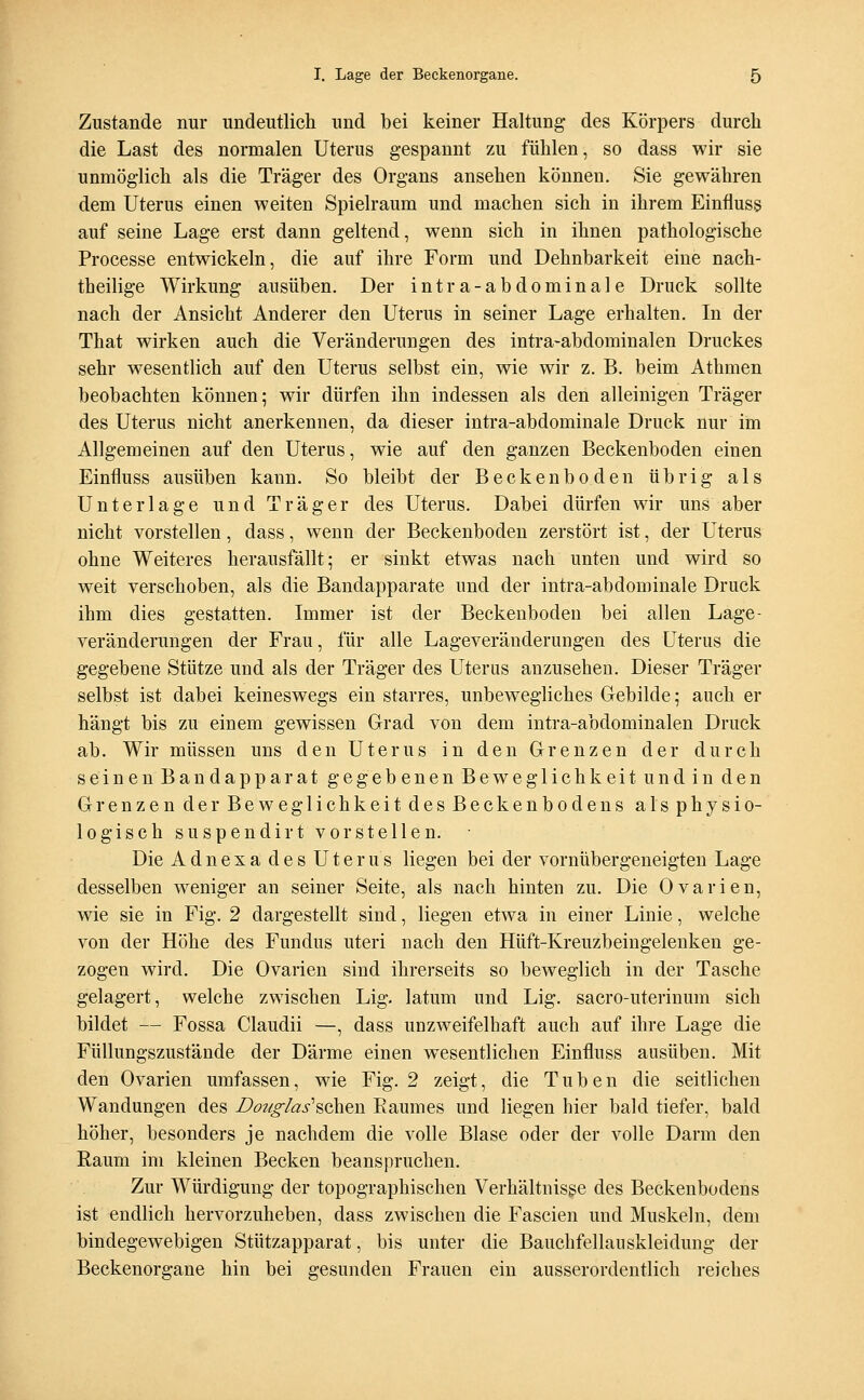 Zustande nur undeutlich und bei keiner Haltung des Körpers durch die Last des normalen Uterus gespannt zu fühlen, so dass wir sie unmöglich als die Träger des Organs ansehen können. Sie gewähren dem Uterus einen weiten Spielraum und machen sich in ihrem Einfluss auf seine Lage erst dann geltend, wenn sich in ihnen pathologische Processe entwickeln, die auf ihre Form und Dehnbarkeit eine nach- tbeilige Wirkung ausüben. Der intra-abdominale Druck sollte nach der Ansicht Anderer den Uterus in seiner Lage erhalten. In der That wirken auch die Veränderungen des intra-abdominalen Druckes sehr wesentlich auf den Uterus selbst ein, wie wir z. B. beim Athmen beobachten können; wir dürfen ihn indessen als den alleinigen Träger des Uterus nicht anerkennen, da dieser intra-abdominale Druck nur im Allgemeinen auf den Uterus, wie auf den ganzen Beckenboden einen Einfluss ausüben kann. So bleibt der Beckenboden übrig als Unterlage und Träger des Uterus. Dabei dürfen wir uns aber nicht vorstellen, dass, wenn der Beckenboden zerstört ist, der Uterus ohne Weiteres herausfällt; er sinkt etwas nach unten und wird so weit verschoben, als die Bandapparate und der intra-abdominale Druck ihm dies gestatten. Immer ist der Beckenboden bei allen Lage- veränderungen der Frau, für alle Lageveränderungen des Uterus die gegebene Stütze und als der Träger des Uterus anzusehen. Dieser Träger selbst ist dabei keineswegs ein starres, unbewegliches Gebilde; auch er hängt bis zu einem gewissen Grad von dem intra-abdominalen Druck ab. Wir müssen uns den Uterus in den Grenzen der durch seinen Bandap parat gegebenenBeweglichkeitundin den Grenzen der Beweglichkeit des Beckenbodens als physio- logisch suspendirt vorstellen. Die Adnexa des Uterus liegen bei der vornüber geneigten Lage desselben weniger an seiner Seite, als nach hinten zu. Die Ovarien, wie sie in Fig. 2 dargestellt sind, liegen etwa in einer Linie, welche von der Höhe des Fundus uteri nach den Hüft-Kreuzbeingelenken ge- zogen wird. Die Ovarien sind ihrerseits so beweglich in der Tasche gelagert, welche zwischen Lig. latum und Lig. sacro-uterinum sich bildet — Fossa Claudii —, dass unzweifelhaft auch auf ihre Lage die Füllungszustände der Därme einen wesentlichen Einfluss ausüben. Mit den Ovarien umfassen, wie Fig. 2 zeigt, die Tuben die seitlichen Wandungen des Bo?/o-/as''sehen Raumes und liegen hier bald tiefer, bald höher, besonders je nachdem die volle Blase oder der volle Darm den Raum im kleinen Becken beanspruchen. Zur Würdigung der topographischen Verhältnisse des Beckenbodens ist endlich hervorzuheben, dass zwischen die Fascien und Muskeln, dem bindegewebigen Stützapparat, bis unter die Bauchfellauskleidung der Beckenorgane hin bei gesunden Frauen ein ausserordentlich reiches