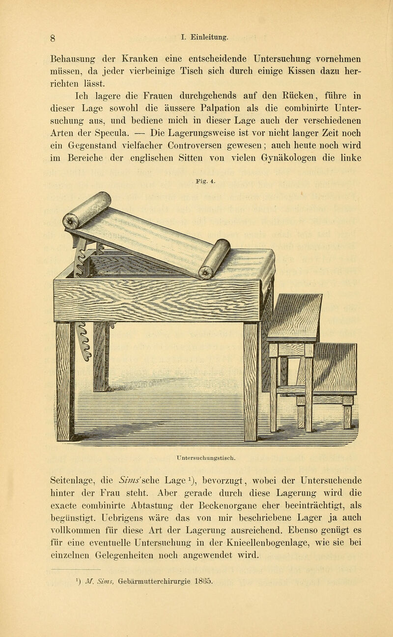 Behausung der Kranken eine entscheidende Untersuchung vornehmen müssen, da jeder vierbeinige Tisch sich durch einige Kissen dazu her- richten lässt. Ich lagere die Frauen durchgehends auf den Rücken, führe in dieser Lage sowohl die äussere Palpation als die combinirte Unter- suchung aus, und bediene mich in dieser Lage auch der verschiedenen Arten der Specula. — Die Lagerungsweise ist vor nicht langer Zeit noch ein Gegenstand vielfacher Controversen gewesen; auch heute noch wird im Bereiche der englischen Sitten von vielen Gynäkologen die linke Fig. i. Untersuchungstisch. Seitenlage, die Sims'sehe Lage1), bevorzugt, wobei der Untersuchende hinter der Frau steht. Aber gerade durch diese Lagerung wird die exaete combinirte Abtastung der Beckenorgane eher beeinträchtigt, als begünstigt. Uebrigens wäre das von mir beschriebene Lager ja auch vollkommen für diese Art der Lagerung ausreichend. Ebenso genügt es für eine eventuelle Untersuchung in der Knieellenbogenlage, wie sie bei einzelnen Gelegenheiten noch angewendet wird.