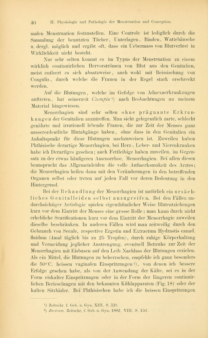 malen Menstruation festzustellen. Eine Controle ist lediglich durch die Sammlung der benutzten Tücher, Unterlagen, Binden, Wattebäusche u. dergl. möglich und ergibt oft, dass ein Uebermass von Blutverlust in Wirklichkeit nicht besteht. Nur sehr selten kommt es im Typus der Menstruation zu einem wirklich continuirlichen Hervorströmen von Blut aus den Genitalien, meist entleert es sich absatzweise, auch wohl mit Beimischung von Coagulis, durch welche die Frauen in der Regel stark erschreckt werden. Auf die Blutungen, welche im Gefolge von Adnexaerkrankungen auftreten, hat seinerzeit Czempin:) nach Beobachtungen an meinem Material hingewiesen. Menorrhagien sind sehr selten ohne prägnante Erkran- kungen der Genitalien anzutreffen. Man sieht gelegentlich zarte, schlecht genährte und irrationell lebende Frauen, die zur Zeit der Menses ganz ausserordentliche Blutabgänge haben, ohne dass in den Genitalien ein Anhaltspunkt für diese Blutungen nachzuweisen ist. Zuweilen haben Phthisische derartige Menorrhagien, bei Herz-, Leber- und Nierenkranken habe ich Derartiges gesehen; auch Fettleibige haben zuweilen, im Gegen- satz zu der etwas häufigeren Amenorrhoe, Menorrhagien. Bei allen diesen beansprucht das Allgemeinleiden die volle Aufmerksamkeit des Arztes; die Menorrhagien heilen dann mit den Veränderungen in den betreffenden Organen selbst oder treten auf jeden Fall vor deren Bedeutung in den Hintergrund. Bei der Behandlung der Menorrhagien ist natürlich ein ursäch- liches Genitalleiden selbst anzugreifen. Bei den Fällen un- durchsichtiger Aetiologie spielen eigenthümlicher Weise Blutentziehungen kurz vor dem Eintritt der Menses eine grosse Rolle ; man kann durch nicht erhebliche Öcarificationen kurz vor dem Eintritt der Menorrhagie zuweilen dieselbe beschränken. In anderen Fällen wird man zeitweilig durch den Gebrauch von Seeale, respective Ergotin und Extractum Hydrastis canad. fluidum (4mal täglich bis zu 25 Tropfen), durch ruhige Körperhaltung und Vermeidung jeglicher Anstrengung, eventuell Bettruhe zur Zeit der Menorrhagien mit Eisbasen auf den Leib Nachlass der Blutungen erzielen. Als ein Mittel, die Blutungen zu beherrschen, empfehle ich ganz besonders die 50° C. heissen vaginalen Einspritzungen2), von denen ich bessere Erfolge gesehen habe, als von der Anwendung der Kälte, sei es in der Form eiskalter Einspritzungen oder in der Form der längeren continuir- lichen Berieselungen mit den bekannten Kühlapparaten (Fig. 18) oder der kalten Sitzbäder. Bei Phthisischen habe ich die heissen Einspritzungen *) Zeitschr. f. Geb. u. Gyn. XIII, S. 339. 2) Bertram, Zeitschr. f. Geb. u. Gyn. 1882, VIII, S. 150.