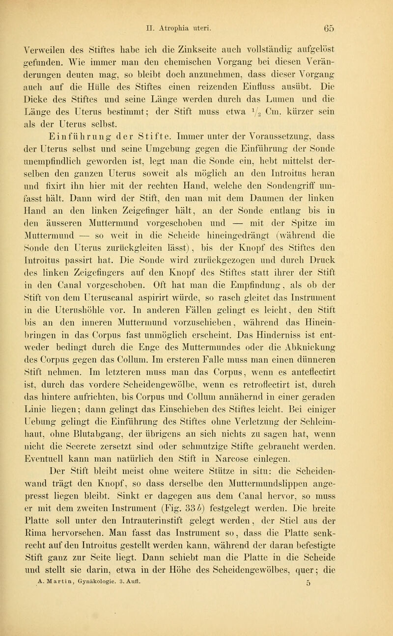 Verweilen des Stiftes habe ich die Zinkseite auch vollständig aufgelöst gefunden. Wie immer man den chemischen Vorgang bei diesen Verän- derungen deuten mag, so bleibt doch anzunehmen, dass dieser Vorgang auch auf die Hülle des Stiftes einen reizenden Einfluss ausübt. Die Dicke des Stiftes und seine Länge werden durch das Lumen und die Länge des Uterus bestimmt; der Stift muss etwa x/2 Cm. kürzer sein als der Uterus selbst. Einführung der Stifte. Immer unter der Voraussetzung, dass der Uterus selbst und seine Umgebung gegen die Einführung der Sonde unempfindlich geworden ist, legt man die Sonde ein, hebt mittelst der- selben den ganzen Uterus soweit als möglich an den Introitus heran und fixirt ihn hier mit der rechten Hand, welche den Sondengriff um- fasst hält. Dann wird der Stift, den man mit dem Daumen der linken Hand an den linken Zeigefinger hält, an der Sonde entlang bis in den äusseren Muttermund vorgeschoben und — mit der Spitze im Muttermund — so weit in die Scheide hineingedrängt (während die Sonde den Uterus zurückgleiten lässt), bis der Knopf des Stiftes den Introitus passirt hat. Die Sonde wird zurückgezogen und durch Druck des linken Zeigefingers auf den Knopf des Stiftes statt ihrer der Stift in den Canal vorgeschoben. Oft hat man die Empfindung, als ob der Stift von dem Uteruscanal aspirirt würde, so rasch gleitet das Instrument in die Uterushöhle vor. In anderen Fällen gelingt es leicht, den Stift bis an den inneren Muttermund vorzuschieben, während das Hinein- bringen in das Corpus fast unmöglich erscheint. Das Hinderniss ist ent- weder bedingt durch die Enge des Muttermundes oder die Abknickung des Corpus gegen das Collum. Im ersteren Falle muss man einen dünneren Stift nehmen. Im letzteren muss man das Corpus, wenn es anteflectirt ist, durch das vordere Scheidengewölbe, wenn es retroflectirt ist, durch das hintere aufrichten, bis Corpus und Collum annähernd in einer geraden Linie liegen; dann gelingt das Einschieben des Stiftes leicht. Bei einiger Uebung gelingt die Einführung des Stiftes ohne Verletzung der Schleim- haut, ohne Blutabgang, der übrigens an sich nichts zu sagen hat, wenn nicht die Secrete zersetzt sind oder schmutzige Stifte gebraucht werden. Eventuell kann man natürlich den Stift in Narcose einlegen. Der Stift bleibt meist ohne weitere Stütze in situ: die Scheiden- wand trägt den Knopf, so dass derselbe den Muttermundslippen ange- presst liegen bleibt. Sinkt er dagegen aus dem Canal hervor, so muss er mit dem zweiten Instrument (Fig. 33 h) festgelegt werden. Die breite Platte soll unter den Intrauterinstift gelegt werden, der Stiel aus der Rima hervorsehen. Man fasst das Instrument so, dass die Platte senk- recht auf den Introitus gestellt werden kann, während der daran befestigte Stift ganz zur Seite liegt. Dann schiebt man die Platte in die Scheide und stellt sie darin, etwa in der Höhe des Scheidengewölbes, quer; die A.Martin, Gynäkologie. 3. Aufl. ^