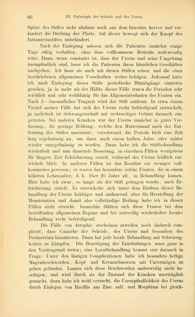 Spitze des Stiftes sieht alsdann noch aus dem Introitus hervor und ver- hindert die Drehung- der Platte. Auf dieser bewegt sich der Knopf des Intrauterinstiftes unbehindert. Nach der Einlegung müssen sich die Patienten zunächst einige Tage ruhig verhalten, ohne dass vollkommene Bettruhe nothwendig- wäre. Dann, wenn constatirt ist, dass der Uterus und seine Umgebung- Unempfindlich sind, lasse ich die Patienten ihren häuslichen Geschäften nachgehen. Ich lasse sie auch mit diesen Stiften reisen und die oben beschriebenen allgemeinen Vorschriften weiter befolgen. Jedesmal habe ich nach Einlegung dieser Stifte periodische Blutabgänge eintreten gesehen, ja in mehr als der Hälfte dieser Fälle traten die Perioden sehr reichlich und sehr wohlthätig für das Allgemeinbefinden der Frauen ein. Nach 3—ömonatlicher Tragzeit wird der Stift entfernt. In etwa einem Viertel meiner Fälle hat sich der Uterus recht befriedigend entwickelt, ja mehrfach ist Schwangerschaft mit rechtzeitiger Geburt darnach ein- getreten. Bei anderen Kranken war der Uterus zunächst in guter Ver- fassung, die geringe Röthung, welche den Muttermund nach der Ent- fernung des Stiftes umsäumte, verschwand, die Periode hielt eine Zeit lang regelmässig an, um dann nach einem halben Jahre oder später wieder unregelmässig zu werden. Dann habe ich die Stiftbehandlung wiederholt und nun dauernde Besserung, in einzelnen Fällen wenigstens für längere Zeit Erleichterung erzielt, während der Uterus leidlich ent- wickelt blieb. In anderen Fällen ist das Resultat ein weniger voll- kommenes gewesen; es waren das besonders solche Frauen, die in einem höheren Lebensalter, d. h. über 25 Jahre alt, in Behandlung kamen. Hier habe ich zwar, so lange als der Stift getragen wurde, auch Er- leichterung erzielt. Es entwickelte sich unter dem Einfluss dieser Be- handlung der Uterus kräftiger und andauernd, aber die Herstellung der Menstruation und damit also vollständige Heilung habe ich in diesen Fällen nicht erreicht. Immerhin fühlten sich diese Frauen bei dem betreffenden allgemeinen Regime und bei zeitweilig wiederholter localer Behandlung recht befriedigend. Die Fälle von Atrophie erscheinen zuweilen noch dadurch com- plicirt, dass Catarrhe der Scheide, des Uterus und besonders des Perimetrium hinzutreten. Dann hat jede locale Behandlung mit Schwierig- keiten zu kämpfen. Die Beseitigung der Entzündungen muss ganz in den Vordergrund treten; eine Localbehandlung kommt erst darnach in Frage. Unter den lästigen Complicationen habe ich besonders heftige Magenbeschwerden, Kopf- und Kreuzschmerzen mit Unvermögen zu gehen gefunden. Lassen sich diese Beschwerden anderweitig nicht be- seitigen, und wird durch sie der Zustand der Kranken unerträglich gemacht, dann habe ich wohl versucht, die Unempfmdlichkeit des Uterus durch Einlegen von Bacillis aus Zinc. sulf. und Morphium bei gleich-