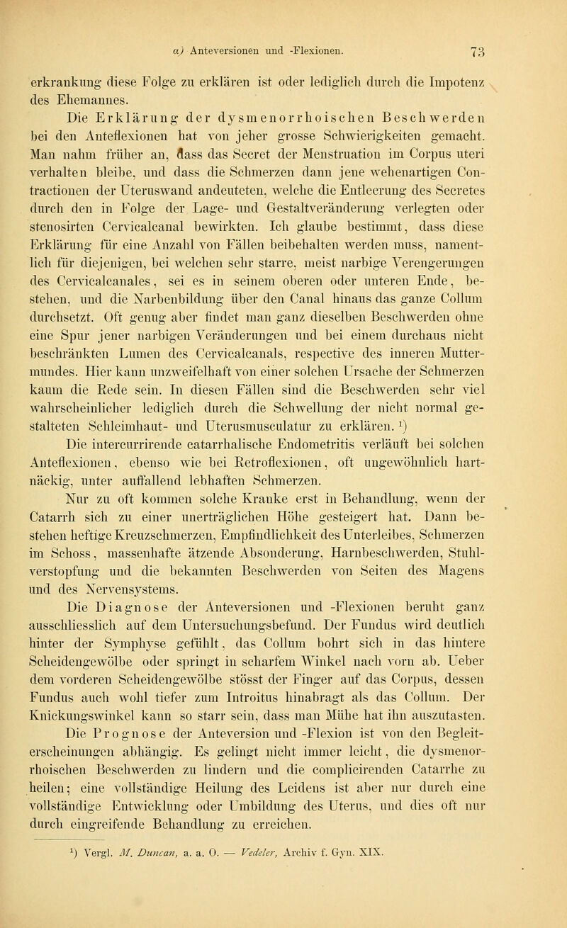 erkrankung diese Folge zu erklären ist oder lediglich durch die Impotenz des Ehemannes. Die Erklärung der dysinenorrhoischen Beschwerden bei den Anteflexionen hat von jeher grosse Schwierigkeiten gemacht. Man nahm früher an, flass das Secret der Menstruation im Corpus uteri verhalten bleibe, und dass die Schmerzen dann jene wehenartigen Con- tractionen der Uteruswand andeuteten, welche die Entleerung des Secretes durch den in Folge der Lage- und Gestalt Veränderung verlegten oder stenosirten Cervicalcanal bewirkten. Ich glaube bestimmt, dass diese Erklärung für eine Anzahl von Fällen beibehalten werden muss, nament- lich für diejenigen, bei welchen sehr starre, meist narbige Verengerungen des Cervicalcanales, sei es in seinem oberen oder unteren Ende, be- stehen, und die Narbenbildung über den Canal hinaus das ganze Collum durchsetzt. Oft genug aber findet man ganz dieselben Beschwerden ohne eine Spur jener narbigen Veränderungen und bei einem durchaus nicht beschränkten Lumen des Cervicalcanals, respective des inneren Mutter- mundes. Hier kann unzweifelhaft von einer solchen Ursache der Schmerzen kaum die Rede sein. In diesen Fällen sind die Beschwerden sehr viel wahrscheinlicher lediglich durch die Schwellung der nicht normal ge- stalteten Schleimhaut- und Uterusmusculatur zu erklären.x) Die intercurrirende catarrhalische Endometritis verläuft bei solchen Anteflexionen, ebenso wie bei Retroflexionen, oft ungewöhnlich hart- näckig, unter auffallend lebhaften Schmerzen. Nur zu oft kommen solche Kranke erst in Behandlung, wenn der Catarrh sich zu einer unerträglichen Höhe gesteigert hat. Dann be- stehen heftige Kreuzschmerzen, Empfindlichkeit des Unterleibes, Schmerzen im Schoss, massenhafte ätzende Absonderung, Harnbeschwerden, Stuhl- verstopfung und die bekannten Beschwerden von Seiten des Magens und des Nervensystems. Die Diagnose der Anteversionen und -Flexionen beruht ganz ausschliesslich auf dem Untersuchungsbefund. Der Fundus wird deutlich hinter der Symphyse gefühlt, das Collum bohrt sich in das hintere Scheidengewölbe oder springt in scharfem Winkel nach vorn ab. Ueber dem vorderen Scheidengewölbe stösst der Finger auf das Corpus, dessen Fundus auch wohl tiefer zum Introitus hinabragt als das Collum. Der Knickungswinkel kann so starr sein, dass man Mühe hat ihn auszutasten. Die Prognose der Anteversion und -Flexion ist von den Begleit- erscheinungen abhängig. Es gelingt nicht immer leicht, die dysmenor- rhoischen Beschwerden zu lindern und die complicirenden Catarrhe zu heilen; eine vollständige Heilung des Leidens ist aber nur durch eine vollständige Entwicklung oder Umbildung des Uterus, und dies oft Hin- durch eingreifende Behandlung zu erreichen. *) Vergl. M. Duncan, a. a. 0. — Vedeler, Archiv f. Gyn. XIX.