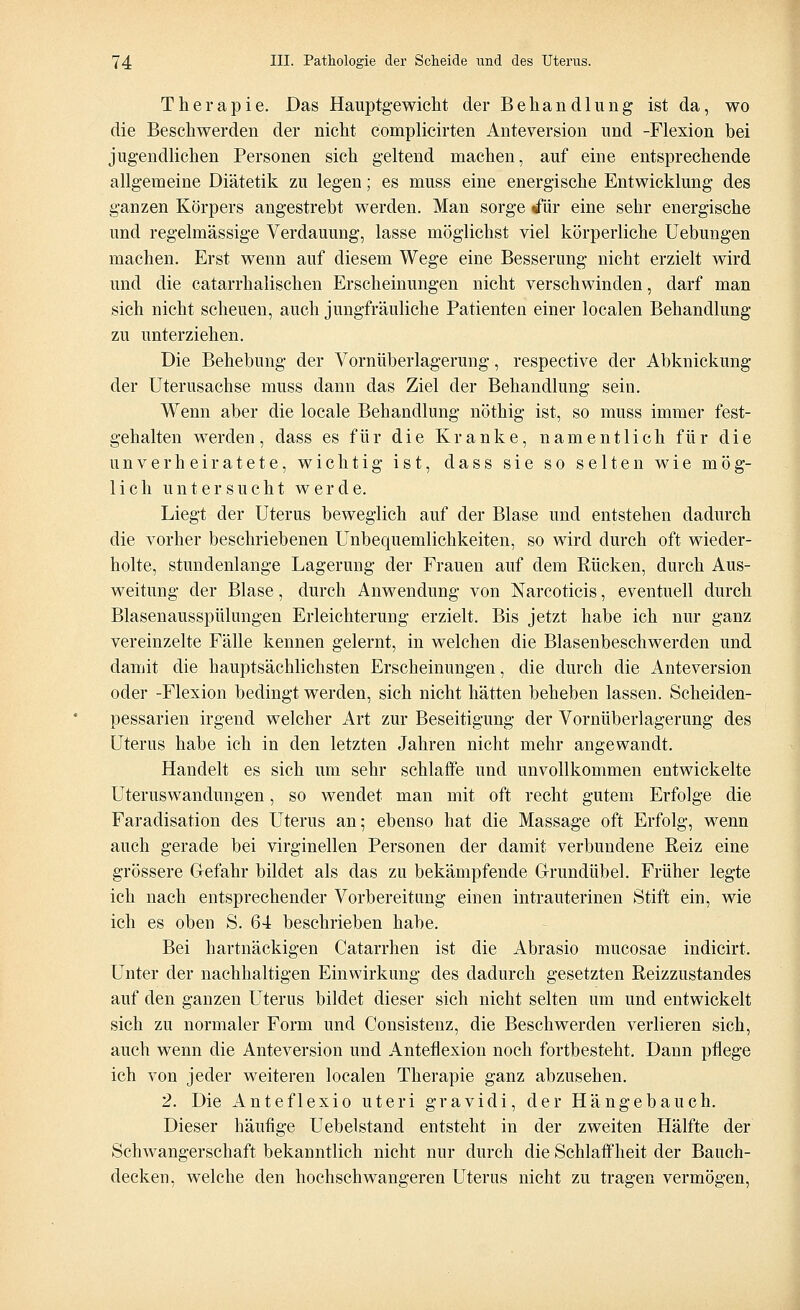 Therapie. Das Hauptgewicht der Behandlung ist da, wo die Beschwerden der nicht complicirten Anteversion und -Flexion bei jugendlichen Personen sich geltend machen, auf eine entsprechende allgemeine Diätetik zu legen; es muss eine energische Entwicklung des ganzen Körpers angestrebt werden. Man sorge »für eine sehr energische und regelmässige Verdauung, lasse möglichst viel körperliche Uebungen machen. Erst wenn auf diesem Wege eine Besserung nicht erzielt wird und die catarrhalischen Erscheinungen nicht verschwinden, darf man sich nicht scheuen, auch jungfräuliche Patienten einer localen Behandlung zu unterziehen. Die Behebung der Vornüberlagerung, respective der Abknickung der Uterusachse muss dann das Ziel der Behandlung sein. Wenn aber die locale Behandlung nöthig ist, so muss immer fest- gehalten werden, dass es für die Kranke, namentlich für die unverheiratete, wichtig ist, dass sie so selten wie mög- lich untersucht werde. Liegt der Uterus beweglich auf der Blase und entstehen dadurch die vorher beschriebenen Unbequemlichkeiten, so wird durch oft wieder- holte, stundenlange Lagerung der Frauen auf dem Rücken, durch Aus- weitung der Blase, durch Anwendung von Narcoticis, eventuell durch Blasenausspülungen Erleichterung erzielt. Bis jetzt habe ich nur ganz vereinzelte Fälle kennen gelernt, in welchen die Blasenbeschwerden und damit die hauptsächlichsten Erscheinungen, die durch die Anteversion oder -Flexion bedingt werden, sich nicht hätten beheben lassen. Scheiden- pessarien irgend welcher Art zur Beseitigung der Vornüberlagerung des Uterus habe ich in den letzten Jahren nicht mehr angewandt. Handelt es sich um sehr schlaffe und unvollkommen entwickelte Uterus Wandungen, so wendet man mit oft recht gutem Erfolge die Faradisation des Uterus an; ebenso hat die Massage oft Erfolg, wenn auch gerade bei virginellen Personen der damit verbundene Reiz eine grössere Gefahr bildet als das zu bekämpfende Grundübel. Früher legte ich nach entsprechender Vorbereitung einen intrauterinen Stift ein, wie ich es oben S. 64 beschrieben habe. Bei hartnäckigen Catarrhen ist die Abrasio mucosae indicirt. Unter der nachhaltigen Einwirkung des dadurch gesetzten Reizzustandes auf den ganzen Uterus bildet dieser sich nicht selten um und entwickelt sich zu normaler Form und Consistenz, die Beschwerden verlieren sich, auch wenn die Anteversion und Anteflexion noch fortbesteht. Dann pflege ich von jeder weiteren localen Therapie ganz abzusehen. 2. Die Anteflexio uteri gravidi, der Hängebauch. Dieser häufige Uebelstand entsteht in der zweiten Hälfte der Schwangerschaft bekanntlich nicht nur durch die Schlaffheit der Bauch- decken, welche den hochschwangeren Uterus nicht zu tragen vermögen,
