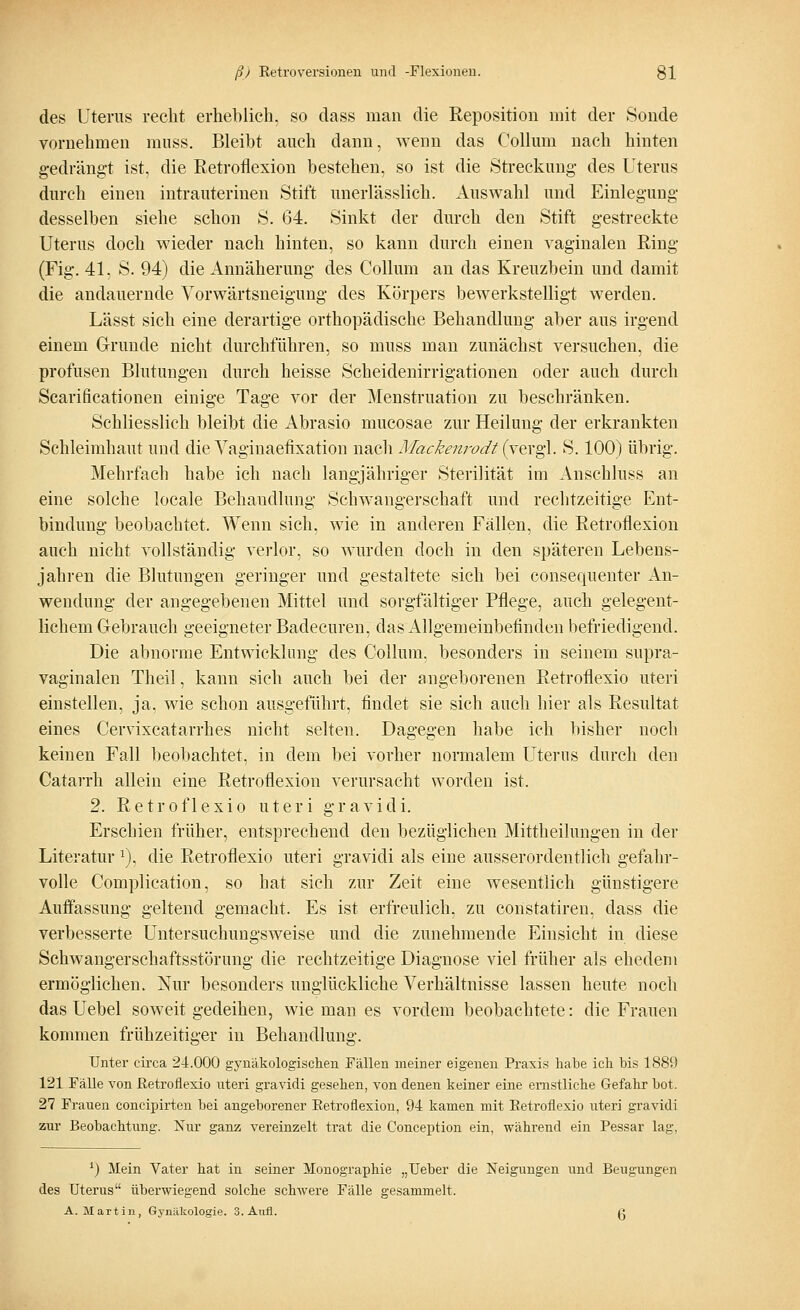 des Uterus recht erheblich, so dass man die Reposition mit der Sonde vornehmen muss. Bleibt auch dann, wenn das Collum nach hinten gedrängt ist, die Retroflexion bestehen, so ist die Streckung des Uterus durch einen intrauterinen Stift unerlässlich. Auswahl und Einlegung desselben siehe schon S. 64. Sinkt der durch den Stift gestreckte Uterus doch wieder nach hinten, so kann durch einen vaginalen Ring (Fig. 41. S. 94) die Annäherung des Collum an das Kreuzbein und damit die andauernde Vorwärtsneigung des Körpers bewerkstelligt werden. Lässt sich eine derartige orthopädische Behandlung aber aus irgend einem Grunde nicht durchführen, so muss man zunächst versuchen, die profusen Blutungen durch heisse Scheidenirrigationen oder auch durch Scarificationen einige Tage vor der Menstruation zu beschränken. Schliesslich bleibt die Abrasio mucosae zur Heilung der erkrankten Schleimhaut und die Vaginaefixation nach Mackenrodt (vergl. S. 100) übrig. Mehrfach habe ich nach langjähriger Sterilität im Anschluss an eine solche locale Behandlung Schwangerschaft und rechtzeitige Ent- bindung beobachtet. Wenn sich, wie in anderen Fällen, die Retroflexion auch nicht vollständig verlor, so wurden doch in den späteren Lebens- jahren die Blutungen geringer und gestaltete sich bei consequenter An- wendung der angegebenen Mittel und sorgfältiger Pflege, auch gelegent- lichem Gebrauch geeigneter Badecuren, das Allgemeinbefinden befriedigend. Die abnorme Entwicklung des Collum, besonders in seinem supra- vaginalen Theil, kann sich auch bei der angeborenen Retroflexio uteri einstellen, ja, wie schon ausgeführt, findet sie sich auch hier als Resultat eines Cervixcatarrhes nicht selten. Dagegen habe ich bisher noch keinen Fall beobachtet, in dem bei vorher normalem Uterus durch den Catarrh allein eine Retroflexion verursacht worden ist. 2. Retroflexio uteri gravidi. Erschien früher, entsprechend den bezüglichen Mittheilungen in der Literatur a), die Retroflexio uteri gravidi als eine ausserordentlich gefahr- volle Complication, so hat sieh zur Zeit eine wesentlich günstigere Auffassung geltend gemacht. Es ist erfreulich, zu constatiren, dass die verbesserte Untersuchungsweise und die zunehmende Einsicht in diese Schwangerschaftsstörimg die rechtzeitige Diagnose viel früher als ehedem ermöglichen. Nur besonders unglückliche Verhältnisse lassen heute noch das Uebel soweit gedeihen, wie man es vordem beobachtete: die Frauen kommen frühzeitiger in Behandlung. Unter circa 24.000 gynäkologischen Fällen meiner eigenen Praxis habe ich bis 1889 121 Fälle von Retroflexio uteri gravidi gesehen, von denen keiner eine ernstliche Gefahr bot. 27 Frauen concipirten bei angeborener Retroflexion, 94 kamen mit Retroflexio uteri gravidi zur Beobachtung. Nur ganz vereinzelt trat die Conception ein, während ein Pessar lag, *) Mein Vater hat in seiner Monographie „Ueber die Neigungen und Beugungen des Uterus überwiegend solche schwere Fälle gesammelt. A.Martin, Gynäkologie. 3. Aufl. <•