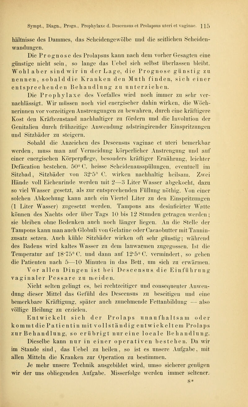 Sympt., Diagn., Progn., Prophylaxe d. Descensus et Prolapsus uteri et vaginae. H5 hältnisse des Dammes, das Scheidengewölbe und die seitlichen Scheiden- wandnngen. Die Prognose des Prolapsus kann nach dem vorher Gesagten eine günstige nicht sein, so lange das Uebel sich selbst überlassen bleibt. Woh 1 ab er sind wir in der Lage, die Prognose günstig zu nennen, sobald die Kranken den Muth finden, sich einer entsprechenden Behandlung zu unterziehen. Die Prophylaxe des Vorfalles wird noch immer zu sehr ver- nachlässigt. Wir müssen noch viel energischer dahin wirken, die Wöch- nerinnen vor vorzeitigen Anstrengungen zu bewahren, durch eine kräftigere Kost den Kräftezustand nachhaltiger zu fördern und die Involution der Genitalien durch frühzeitige Anwendung adstringirender Einspritzungen und Sitzbäder zu steigern. Sobald die Anzeichen des Descensus vaginae et uteri bemerkbar werden, muss man auf Vermeidung körperlicher Anstrengung und auf einer energischen Körperpflege, besonders kräftiger Ernährung, leichter Defäcation bestehen. 50° C. heisse Scheidenausspülungen, eventuell im Sitzbad, Sitzbäder von 32,5° C. wirken nachhaltig heilsam. Zwei Hände voll Eichenrinde werden mit 2—3 Liter Wasser abgekocht, dazu so viel Wasser gesetzt, als zur entsprechenden Füllung nöthig. Von einer solchen Abkochung kann auch ein Viertel Liter zu den Einspritzungen (1 Liter Wasser) zugesetzt werden. Tampons aus desinflcirter Watte können des Nachts oder über Tags 10 bis 12 Stunden getragen werden; sie bleiben ohne Bedenken auch noch länger liegen. An die Stelle der Tampons kann man auch Globuli von Gelatine oder Cacaobutter mit Tannin- zusatz setzen. Auch kühle Sitzbäder wirken oft sehr günstig; während des Badens wird kaltes Wasser zu dem lauwarmen zugegossen. Ist die Temperatur auf 1875° C. und dann auf 12,5° C. vermindert, so gehen die Patienten nach 5—10 Minuten in das Bett, um sich zu erwärmen. Vor allen Dingen ist bei Descensus die Einführung vaginaler Pessare zu meiden. Nicht selten gelingt es. bei rechtzeitiger und consequenter Anwen- dung dieser Mittel das Gefühl des Descensus zu beseitigen und eine bemerkbare Kräftigung, später auch zunehmende Fettanbildung — also völlige Heilung zu erzielen. Entwickelt sich der Prolaps unaufhaltsam oder kommt die Patientin mit vollständig entwickeltem Prolaps zur Behandlung, so erübrigt nur eine locale Behandlung. Dieselbe kann nur in einer operativen bestehen. Da wir im Stande sind, das Uebel zu heilen, so ist es unsere Aufgabe, mit allen Mitteln die Kranken zur Operation zu bestimmen. Je mehr unsere Technik ausgebildet wird, umso sicherer genügen wir der uns obliegenden Aufgabe, Misserfolge werden immer seltener. 8*