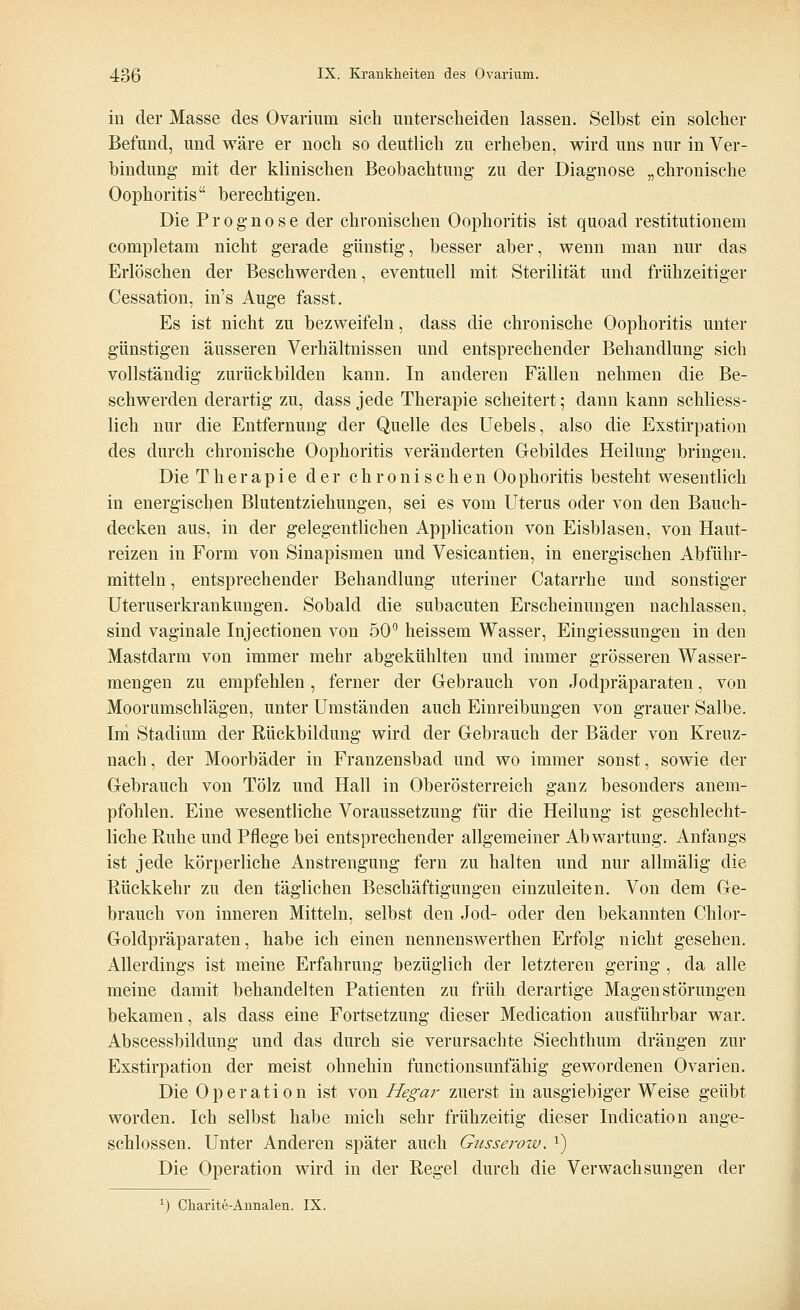 in der Masse des Ovarium sich unterscheiden lassen. Selbst ein solcher Befund, und wäre er noch so deutlich zu erheben, wird uns nur in Ver- bindung mit der klinischen Beobachtung- zu der Diagnose „chronische Oophoritis berechtigen. Die Prognose der chronischen Oophoritis ist quoad restitutionein completam nicht gerade günstig, besser aber, wenn man nur das Erlöschen der Beschwerden, eventuell mit Sterilität und frühzeitiger Cessation, in's Auge fasst. Es ist nicht zu bezweifeln, dass die chronische Oophoritis unter günstigen äusseren Verhältnissen und entsprechender Behandlung sich vollständig zurückbilden kann. In anderen Fällen nehmen die Be- schwerden derartig zu, dass jede Therapie scheitert; dann kann schliess- lich nur die Entfernung der Quelle des Uebels, also die Exstirpation des durch chronische Oophoritis veränderten Gebildes Heilung bringen. Die Therapie der chronischen Oophoritis besteht wesentlich in energischen Blutentziehungen, sei es vom Uterus oder von den Bauch- decken aus, in der gelegentlichen Application von Eisblasen, von Haut- reizen in Form von Sinapismen und Vesicantien, in energischen Abführ- mitteln , entsprechender Behandlung uteriner Catarrhe und sonstiger Uteruserkrankungen. Sobald die subacuten Erscheinungen nachlassen, sind vaginale Injectionen von 50° heissem Wasser, Eingiessungen in den Mastdarm von immer mehr abgekühlten und immer grösseren Wasser- mengen zu empfehlen , ferner der Gebrauch von Jodpräparaten, von Moorumschlägen, unter Umständen auch Einreibungen von grauer Salbe. Ini Stadium der Rückbildung wird der Gebrauch der Bäder von Kreuz- nach , der Moorbäder in Franzensbad und wo immer sonst, sowie der Gebrauch von Tölz und Hall in Oberösterreich ganz besonders anem- pfohlen. Eine wesentliche Voraussetzung für die Heilung ist geschlecht- liche Ruhe und Pflege bei entsprechender allgemeiner Ab Wartung. Anfangs ist jede körperliche Anstrengung fern zu halten und nur allmälig die Rückkehr zu den täglichen Beschäftigungen einzuleiten. Von dem Ge- brauch von inneren Mitteln, selbst den Jod- oder den bekannten Chlor- Goldpräparaten , habe ich einen nennenswerthen Erfolg nicht gesehen. Allerdings ist meine Erfahrung bezüglich der letzteren gering , da alle meine damit behandelten Patienten zu früh derartige Magen Störungen bekamen, als dass eine Fortsetzung dieser Medication ausführbar war. Abscessbildung und das durch sie verursachte Siechtimm drängen zur Exstirpation der meist ohnehin functionsunfähig gewordenen Ovarien. Die Operation ist von Hegar zuerst in ausgiebiger Weise geübt worden. Ich selbst habe mich sehr frühzeitig dieser Indication ange- schlossen. Unter Anderen später auch Gusserow. x) Die Operation wird in der Regel durch die Verwachsungen der r) Charite-Annalen. IX.