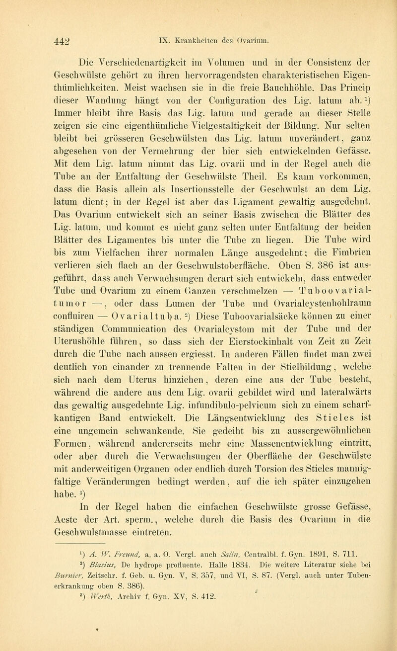 Die Verschiedenartigkeit im Volumen und in der Consistenz der Geschwülste gehört zu ihren hervorragendsten charakteristischen Eigen- thümlichkeiten. Meist wachsen sie in die freie Bauchhöhle. Das Princip dieser Wandung hängt von der Configuration des Lig. latum ah.x) Immer bleibt ihre Basis das Lig. latum und gerade an dieser Stelle zeigen sie eine eigenthümliche Vielgestaltigkeit der Bildung. Nur selten bleibt bei grösseren Geschwülsten das Lig. latum unverändert, ganz abgesehen von der Vermehrung der hier sich entwickelnden Gelasse. Mit dem Lig. latum nimmt das Lig. ovarii und in der Regel auch die Tube an der Entfaltung der Geschwülste Theil. Es kann vorkommen, dass die Basis allein als Insertionsstelle der Geschwulst an dem Lig. latum dient; in der Regel ist aber das Ligament gewaltig ausgedehnt. Das Ovarium entwickelt sich an seiner Basis zwischen die Blätter des Lig. latum, und kommt es nicht ganz selten unter Entfaltung der beiden Blätter des Ligamentes bis unter die Tube zu liegen. Die Tube wird bis zum Vielfachen ihrer normalen Länge ausgedehnt; die Fimbrien verlieren sich flach an der Geschwulstoberfläche. Oben S. 386 ist aus- geführt, dass auch Verwachsungen derart sich entwickeln, dass entweder Tube und Ovarium zu einem Ganzen verschmelzen — Tuboovarial- tumor —, oder dass Lumen der Tube und Ovarialcj^stenhohlraum confluiren — Ovarialtub a.2) Diese Tuboovarialsäcke können zu einer ständigen Communication des Ovarialcystom mit der Tube und der Uterushöhle führen, so dass sich der Eierstockinhalt von Zeit zu Zeit durch die Tube nach aussen ergiesst. In anderen Fällen findet man zwei deutlich von einander zu trennende Falten in der Stielbildung, welche sich nach dem Uterus hinziehen, deren eine aus der Tube besteht, während die andere aus dem Lig. ovarii gebildet wird und lateralwärts das gewaltig ausgedehnte Lig. infundibulo-pelvicum sich zu einem scharf- kantigen Band entwickelt. Die Längsentwicklung des Stieles ist eine ungemein schwankende. Sie gedeiht bis zu aussergewöhnlichen Formen, während andererseits mehr eine Massenentwicklung eintritt, oder aber durch die Verwachsungen der Oberfläche der Geschwülste mit anderweitigen Organen oder endlich durch Torsion des Stieles mannig- faltige Veränderungen bedingt werden, auf die ich später einzugehen habe.3) In der Regel haben die einfachen Geschwülste grosse Gefässe, Aeste der Art. sperm., welche durch die Basis des Ovarium in die Geschwulstmasse eintreten. !) A. W. Freund, a. a. 0. Vergl. auch Salin, Centralbl. f. Gyn. 1891, S. 711. 2) Blasius, De hydrope profluente. Halle 1834. Die weitere Literatur siehe bei Burnier, Zeitschr. f. Geb. u. Gyn. V, S. 357, und VI, S. 87. (Vergl. auch unter Tuben- erkrankung oben S. 386). 3) Werth, Archiv f. Gyn. XV, S. 412.