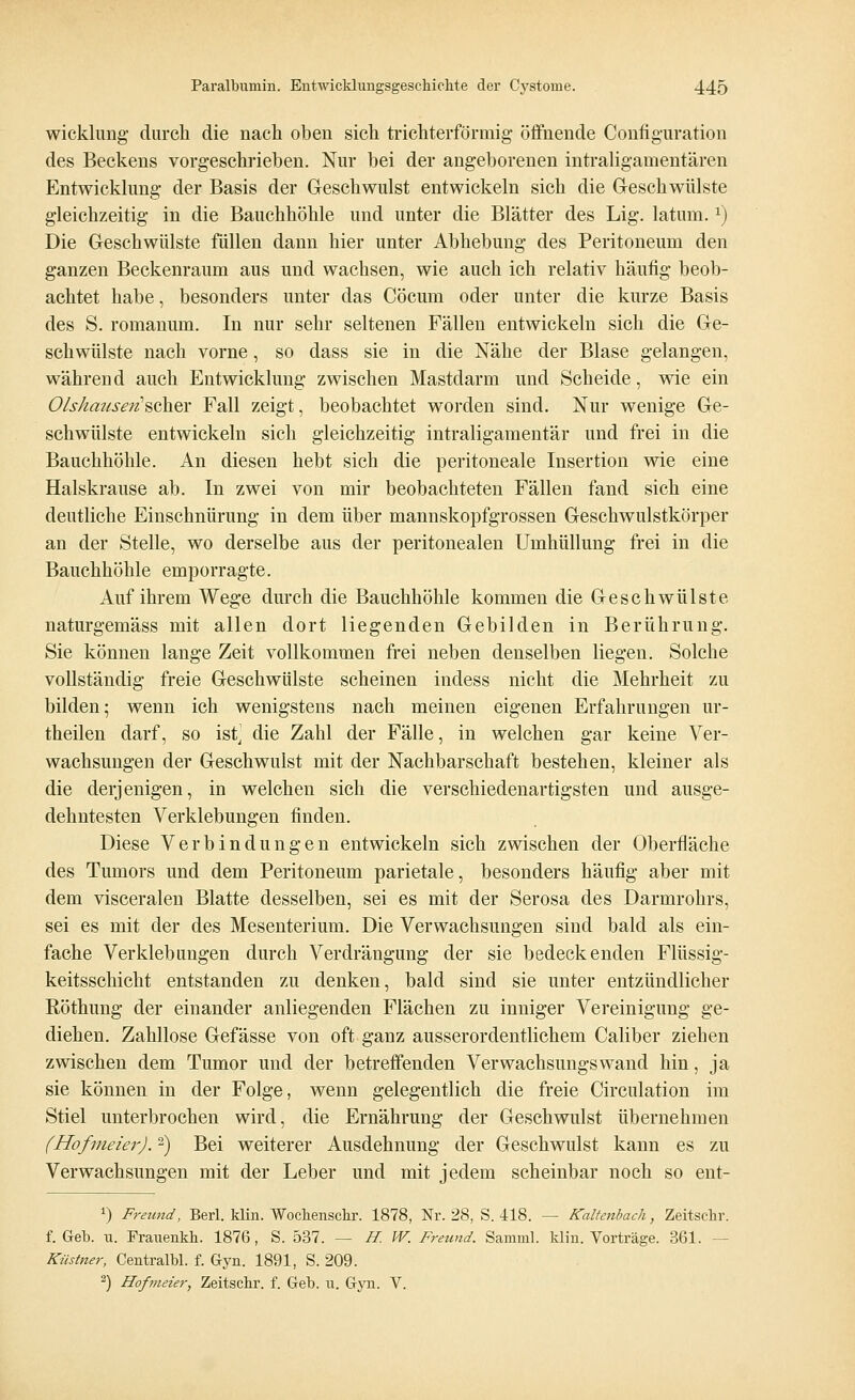 wicklung durch die nach oben sich trichterförmig- öffnende Configuration des Beckens vorgeschrieben. Nur bei der angeborenen intraligamentären Entwicklung der Basis der Geschwulst entwickeln sich die G-eschwülste gleichzeitig in die Bauchhöhle und unter die Blätter des Lig. laturn.*) Die Geschwülste füllen dann hier unter Abhebung des Peritoneum den ganzen Beckenraum aus und wachsen, wie auch ich relativ häufig beob- achtet habe, besonders unter das Cöcum oder unter die kurze Basis des S. romanum. In nur sehr seltenen Fällen entwickeln sich die Ge- schwülste nach vorne, so dass sie in die Nähe der Blase gelangen, während auch Entwicklung zwischen Mastdarm und Scheide, wie ein Olshauseri'scher Fall zeigt, beobachtet worden sind. Nur wenige Ge- schwülste entwickeln sich gleichzeitig intraligamentär und frei in die Bauchhöhle. An diesen hebt sich die peritoneale Insertion wie eine Halskrause ab. In zwei von mir beobachteten Fällen fand sich eine deutliche Einschnürung in dem über mannskopfgrossen Geschwulstkörper an der Stelle, wo derselbe aus der peritonealen Umhüllung frei in die Bauchhöhle emporragte. Auf ihrem Wege durch die Bauchhöhle kommen die Geschwülste naturgemäss mit allen dort liegenden Gebilden in Berührung. Sie können lange Zeit vollkommen frei neben denselben liegen. Solche vollständig freie Geschwülste scheinen indess nicht die Mehrheit zu bilden; wenn ich wenigstens nach meinen eigenen Erfahrungen ur- theilen darf, so ist] die Zahl der Fälle, in welchen gar keine Ver- wachsungen der Geschwulst mit der Nachbarschaft bestehen, kleiner als die derjenigen, in welchen sich die verschiedenartigsten und ausge- dehntesten Verklebungen finden. Diese Verbindungen entwickeln sich zwischen der Oberfläche des Tumors und dem Peritoneum parietale, besonders häufig aber mit dem visceralen Blatte desselben, sei es mit der Serosa des Darmrohrs, sei es mit der des Mesenterium. Die Verwachsungen sind bald als ein- fache Verklebungen durch Verdrängung der sie bedeckenden Flüssig- keitsschicht entstanden zu denken, bald sind sie unter entzündlicher Röthung der einander anliegenden Flächen zu inniger Vereinigung ge- diehen. Zahllose Gefässe von oft ganz ausserordentlichem Caliber ziehen zwischen dem Tumor und der betreffenden Verwachsungswand hin, ja sie können in der Folge, wenn gelegentlich die freie Circulation im Stiel unterbrochen wird, die Ernährung der Geschwulst übernehmen (Hofmeier).2) Bei weiterer Ausdehnung der Geschwulst kann es zu Verwachsungen mit der Leber und mit jedem scheinbar noch so ent- *) Freund, Berl. klin. Wochenschr. 1878, Nr. 38, S. 418. — Kaltenhach, Zeitschr. f. Geb. u. Frauenkh. 1876 , S. 537. — H.W. Freund. Samml. klin. Vorträge. 361. - Küstner, Centralbl. f. Gyn. 1891, S. 209. 2) Hofmeier, Zeitschr. f. Geb. u. Gyn. V.