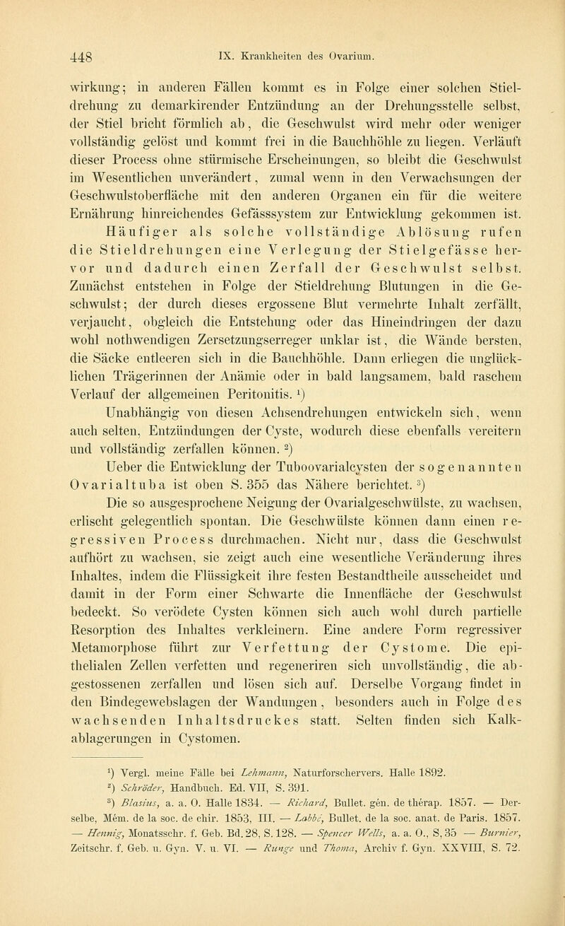 Wirkung-; in anderen Fällen kommt es in Folge einer solchen Stiel- drehung zu demarkirender Entzündung an der Drehungsstelle selbst, der Stiel bricht förmlich ab, die Geschwulst wird mehr oder weniger vollständig gelöst und kommt frei in die Bauchhöhle zu liegen. Verläuft dieser Process ohne stürmische Erscheinungen, so bleibt die Geschwulst im Wesentlichen unverändert, zumal wenn in den Verwachsungen der Geschwulstoberfläche mit den anderen Organen ein für die weitere Ernährung hinreichendes Gefässsystem zur Entwicklung gekommen ist. Häufiger als solche vollständige Ablösung rufen die Stieldrehungen eine Verlegung der Stielgefässe her- vor und dadurch einen Zerfall der Geschwulst selbst. Zunächst entstehen in Folge der Stieldrehung Blutungen in die Ge- schwulst; der durch dieses ergossene Blut vermehrte Inhalt zerfällt, verjaucht, obgleich die Entstehung oder das Hineindringen der dazu wohl nothwendigen Zersetzungserreger unklar ist, die Wände bersten, die Säcke entleeren sich in die Bauchhöhle. Dann erliegen die unglück- lichen Trägerinnen der Anämie oder in bald langsamem, bald raschem Verlauf der allgemeinen Peritonitis. x) Unabhängig von diesen Achsendrehungen entwickeln sich, wenn auch selten, Entzündungen der Cyste, wodurch diese ebenfalls vereitern und vollständig zerfallen können. 2) Ueber die Entwicklung der Tuboovarialcysten der sogenannten Ovarialtuba ist oben S. 355 das Nähere berichtet.3) Die so ausgesprochene Neigung der Ovarialgeschwülste, zu wachsen, erlischt gelegentlich spontan. Die Geschwülste können dann einen re- gressiven Process durchmachen. Nicht nur, dass die Geschwulst aufhört zu wachsen, sie zeigt auch eine wesentliche Veränderung ihres Inhaltes, indem die Flüssigkeit ihre festen Bestandtheile ausscheidet und damit in der Form einer Schwarte die Innenfläche der Geschwulst bedeckt. So verödete Cysten können sich auch wohl durch partielle Resorption des Inhaltes verkleinern. Eine andere Form regressiver Metamorphose führt zur Verfettung der Cystome. Die epi- thelialen Zellen verfetten und regeneriren sich unvollständig, die ab- gestossenen zerfallen und lösen sich auf. Derselbe Vorgang findet in den Bindegewebslagen der Wandungen, besonders auch in Folge des wachsenden Inhaltsdruckes statt. Selten finden sich Kalk- ablagerungen in Cystomen. 1) Vergl. meine Fälle bei Lehnann, Naturforschervers. Halle 1892. ■) Schröder, Handbuch. Ed. VII, S. 391. 3) Blasnts, a. a. 0. Halle 1834. — Richard, Bullet, gen. de therap. 1857. — Der- selbe, Mem. de la soc. de chir. 1853, III. — Labbe, Bullet, de la soc. anat. de Paris. 1857. — Hennig, Monatsschr. f. Geb. Bd. 28, S. 128. — Spencer Wells, a. a. 0., S, 35 — Burnier, Zeitschr. f. Geb. u. Gyn. V. u. VI. — Runge und Thoma, Archiv f. Gyn. XXVIII, S. 72.