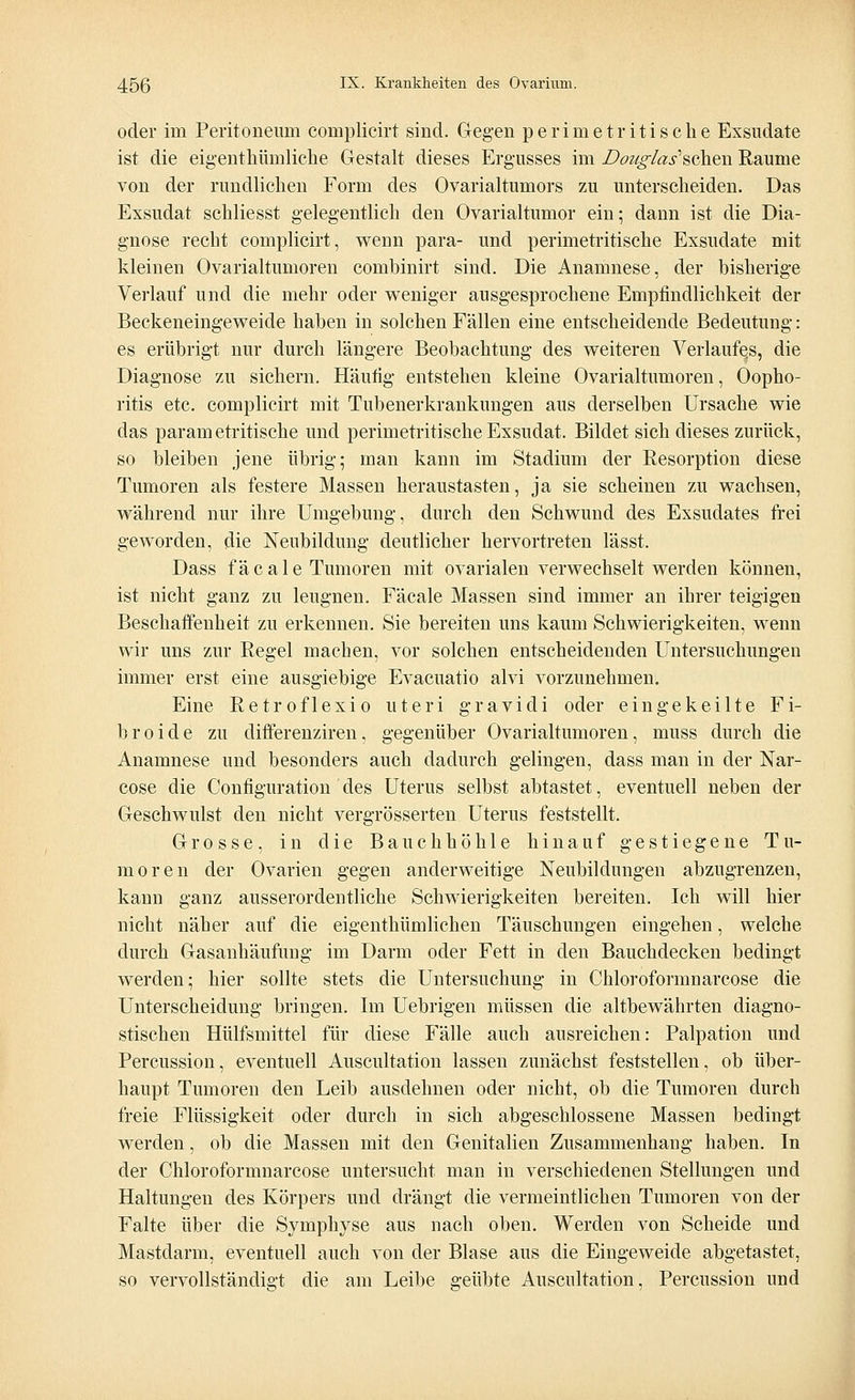 oder im Peritoneum complieirt sind. Gegen perimetritische Exsudate ist die eigentümliche Gestalt dieses Ergusses im Douglas*scheu Räume von der rundlichen Form des Ovarialtumors zu unterscheiden. Das Exsudat schliesst gelegentlich den Ovarialtumor ein; dann ist die Dia- gnose recht complieirt, wenn para- und perimetritische Exsudate mit kleinen Ovarialtumoren combinirt sind. Die Anamnese, der bisherige Verlauf und die mehr oder weniger ausgesprochene Empfindlichkeit der Beckeneingeweide haben in solchen Fällen eine entscheidende Bedeutung: es erübrigt nur durch längere Beobachtung des weiteren Verlaufes, die Diagnose zu sichern. Häutig entstehen kleine Ovarialtumoren, Oopho- ritis etc. complieirt mit Tubenerkrankungen aus derselben Ursache wie das param etritische und perimetritische Exsudat. Bildet sich dieses zurück, so bleiben jene übrig; man kann im Stadium der Resorption diese Tumoren als festere Massen heraustasten, ja sie scheinen zu wachsen, während nur ihre Umgebung, durch den Schwund des Exsudates frei geworden, die Neubildung deutlicher hervortreten lässt. Dass fäcale Tumoren mit ovarialen verwechselt werden können, ist nicht ganz zu leugnen. Fäcale Massen sind immer an ihrer teigigen Beschaffenheit zu erkennen. Sie bereiten uns kaum Schwierigkeiten, wenn wir uns zur Regel machen, vor solchen entscheidenden Untersuchungen immer erst eine ausgiebige Evacuatio alvi vorzunehmen. Eine Retroflexio uteri gravidi oder eingekeilte Fi- b r o i d e zu differenziren, gegenüber Ovarialtumoren, muss durch die Anamnese und besonders auch dadurch gelingen, dass man in der Nar- cose die Configuration des Uterus selbst abtastet, eventuell neben der Geschwulst den nicht vergrösserten Uterus feststellt. Grosse, in die Bauchhöhle hinauf gestiegene Tu- moren der Ovarien gegen anderweitige Neubildungen abzugrenzen, kann ganz ausserordentliche Schwierigkeiten bereiten. Ich will hier nicht näher auf die eigenthümlichen Täuschungen eingehen, welche durch Gasanhäufung im Darm oder Fett in den Bauchdecken bedingt werden; hier sollte stets die Untersuchung in Chloroformnarcose die Unterscheidung bringen. Im Uebrigen müssen die altbewährten diagno- stischen Hülfsmittel für diese Fälle auch ausreichen: Palpation und Percussion, eventuell Auscultation lassen zunächst feststellen, ob über- haupt Tumoren den Leib ausdehnen oder nicht, ob die Tumoren durch freie Flüssigkeit oder durch in sich abgeschlossene Massen bedingt werden, ob die Massen mit den Genitalien Zusammenhang haben. In der Chloroformnarcose untersucht man in verschiedenen Stellungen und Haltungen des Körpers und drängt die vermeintlichen Tumoren von der Falte über die Symphyse aus nach oben. Werden von Scheide und Mastdarm, eventuell auch von der Blase aus die Eingeweide abgetastet, so vervollständigt die am Leibe geübte Auscultation, Percussion und