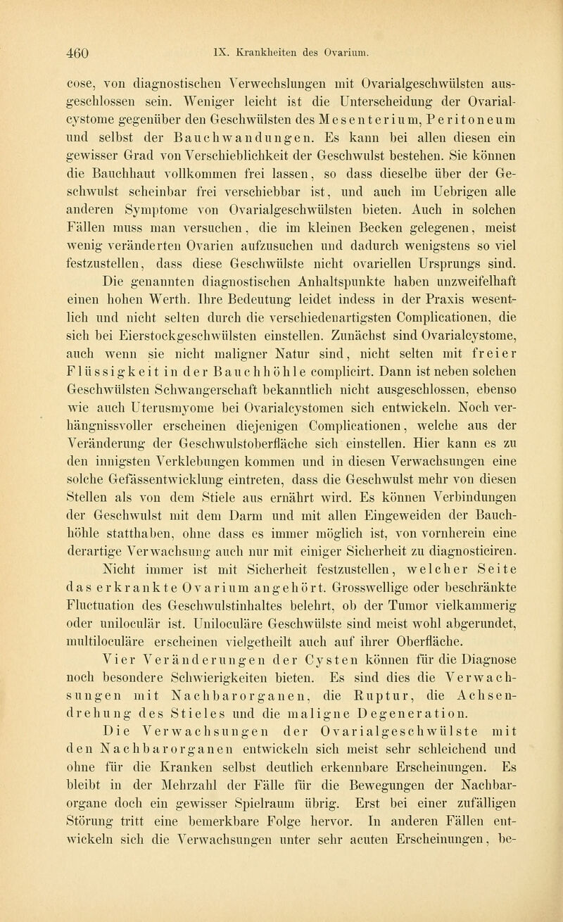 cose, von diagnostischen Verwechslungen mit Ovarialgeschwülsten aus- geschlossen sein. Weniger leicht ist die Unterscheidung der Ovarial- cvstome gegenüber den Geschwülsten des Mesenterium, Peritoneum und selbst der Bauchwandüngen. Es kann bei allen diesen ein gewisser Grad von Verschieblichkeit der Geschwulst bestehen. Sie können die Bauchhaut vollkommen frei lassen, so dass dieselbe über der Ge- schwulst scheinbar frei verschiebbar ist, und auch im Uebrigen alle anderen Symptome von Ovarialgeschwülsten bieten. Auch in solchen Fällen muss man versuchen, die im kleinen Becken gelegenen, meist wenig veränderten Ovarien aufzusuchen und dadurch wenigstens so viel festzustellen, dass diese Geschwülste nicht ovariellen Ursprungs sind. Die genannten diagnostischen Anhaltspunkte haben unzweifelhaft einen hohen Werth. Ihre Bedeutung leidet indess in der Praxis wesent- lich und nicht selten durch die verschiedenartigsten Complicationen, die sich bei Eierstockgeschwülsten einstellen. Zunächst sind Ovarialcystome, auch wenn sie nicht maligner Natur sind, nicht selten mit freier Flüssigkeit in der Bauchhöhle complicirt. Dann ist neben solchen Geschwülsten Schwangerschaft bekanntlich nicht ausgeschlossen, ebenso wie auch Uterusmyome bei Ovarialcystomen sich entwickeln. Noch ver- hängnissvoller erscheinen diejenigen Complicationen, welche aus der Veränderung der Geschwulstoberfläche sich einstellen. Hier kann es zu den innigsten Verklebungen kommen und in diesen Verwachsungen eine solche Gefässentwicklung eintreten, dass die Geschwulst mehr von diesen Stellen als von dem Stiele aus ernährt wird. Es können Verbindungen der Geschwulst mit dem Darm und mit allen Eingeweiden der Bauch- höhle statthaben, ohne dass es immer möglich ist, von vornherein eine derartige Verwachsung auch nur mit einiger Sicherheit zu diagnosticiren. Nicht immer ist mit Sicherheit festzustellen, welcher Seite das erkrankte Ovarium angehört. Grosswellige oder beschränkte Fluctuation des Geschwulstinhaltes belehrt, ob der Tumor vielkammerig oder uniloculär ist. Uniloculäre Geschwülste sind meist wohl abgerundet, multiloculäre erscheinen vielgetheilt auch auf ihrer Oberfläche. Vier Veränderungen der Cysten können für die Diagnose noch besondere Schwierigkeiten bieten. Es sind dies die Verwach- sungen mit Nachbar Organen, die Ruptur, die Achsen- drehung des Stieles und die maligne Degeneration. Die Verwachsungen der Ovarialgeschwülste mit den Nach bar organen entwickeln sich meist sehr schleichend und ohne für die Kranken selbst deutlich erkennbare Erscheinungen. Es bleibt in der Mehrzahl der Fälle für die Bewegungen der Nachbar- organe doch ein gewisser Spielraum übrig. Erst bei einer zufälligen Störung tritt eine bemerkbare Folge hervor. In anderen Fällen ent- wickeln sich die Verwachsungen unter sehr acuten Erscheinungen, be-