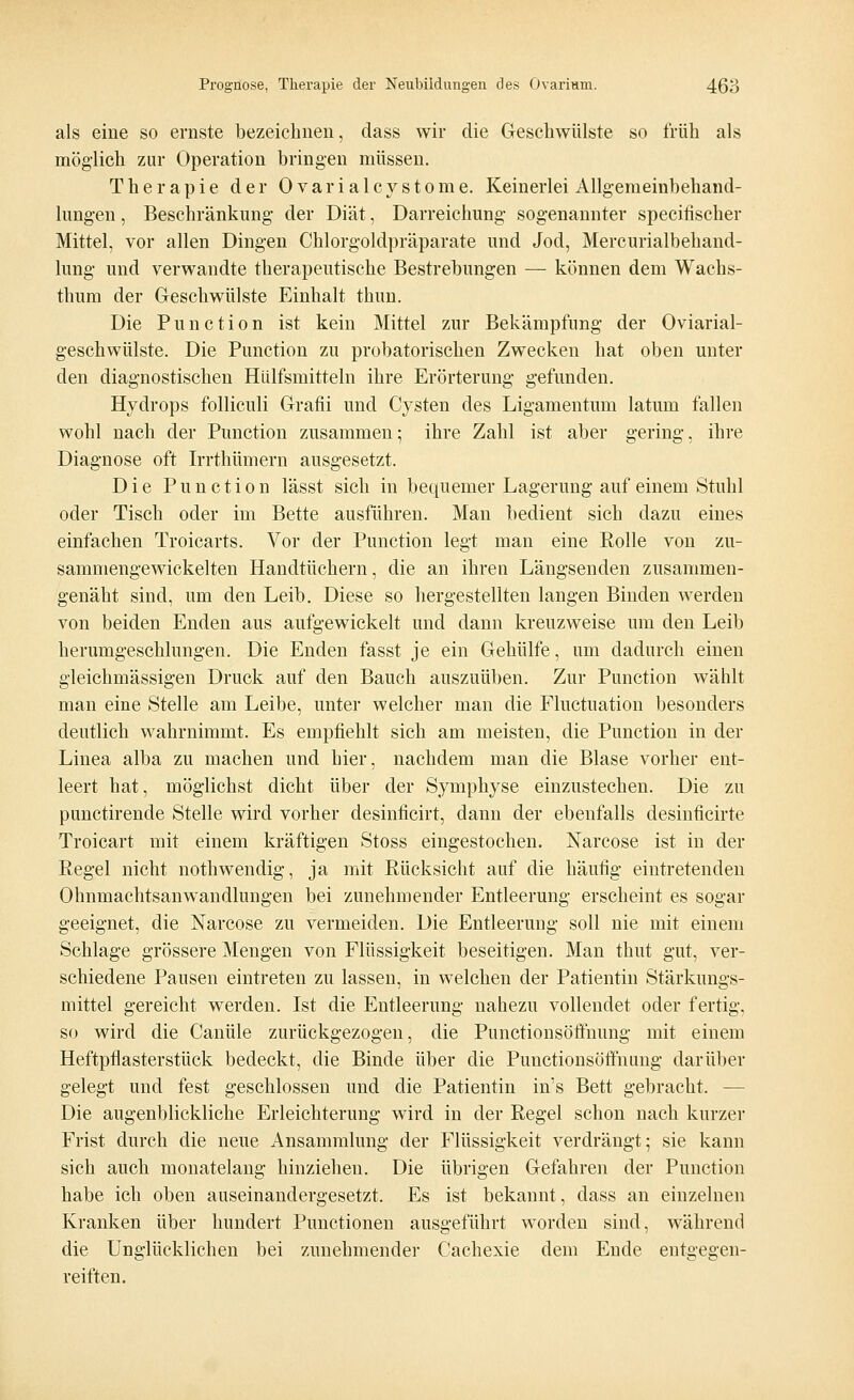 als eine so ernste bezeichnen, dass wir die Geschwülste so früh als möglich zur Operation bringen müssen. Therapie der Ovarialcystome. Keinerlei Allgemeinbehand- lungen, Beschränkung der Diät, Darreichung sogenannter specifischer Mittel, vor allen Dingen Chlorgoldpräparate und Jod, Mercurialbehand- lung und verwandte therapeutische Bestrebungen — können dem Wachs- thum der Geschwülste Einhalt thun. Die Punction ist kein Mittel zur Bekämpfung der Oviarial- geschwülste. Die Punction zu probatorischen Zwecken hat oben unter den diagnostischen Hülfsmitteln ihre Erörterung gefunden. Hydrops folliculi Grafii und Cysten des Ligamentum latum fallen wohl nach der Punction zusammen; ihre Zahl ist aber gering, ihre Diagnose oft Irrthümern ausgesetzt. Die Punction lässt sich in bequemer Lagerung auf einem Stuhl oder Tisch oder im Bette ausführen. Man bedient sich dazu eines einfachen Troicarts. Vor der Punction legt man eine Rolle von zu- sammengewickelten Handtüchern, die an ihren Längsenden zusammen- genäht sind, um den Leib. Diese so hergestellten langen Binden werden von beiden Enden aus aufgewickelt und dann kreuzweise um den Leib herumgeschlungen. Die Enden fasst je ein Gehülfe, um dadurch einen gleichmässigen Druck auf den Bauch auszuüben. Zur Punction wählt man eine Stelle am Leibe, unter welcher man die Fluctuation besonders deutlich wahrnimmt. Es empfiehlt sich am meisten, die Punction in der Linea alba zu machen und hier, nachdem man die Blase vorher ent- leert hat, möglichst dicht über der Symphyse einzustechen. Die zu punctirende Stelle wird vorher desinficirt, dann der ebenfalls desinficirte Troicart mit einem kräftigen Stoss eingestochen. Narcose ist in der Regel nicht nothwendig, ja mit Rücksicht auf die häufig eintretenden Ohnmachtsanwandlungen bei zunehmender Entleerung erscheint es sogar geeignet, die Narcose zu vermeiden. Die Entleerung soll nie mit einem Schlage grössere Mengen von Flüssigkeit beseitigen. Man thut gut, ver- schiedene Pausen eintreten zu lassen, in welchen der Patientin Stärkungs- mittel gereicht werden. Ist die Entleerung nahezu vollendet oder fertig, so wird die Canüle zurückgezogen, die Punctionsöffnung mit einem Heftpflasterstück bedeckt, die Binde über die Punctionsöffnung darüber gelegt und fest geschlossen und die Patientin in's Bett gebracht. - Die augenblickliche Erleichterung wird in der Regel schon nach kurzer Frist durch die neue Ansammlung der Flüssigkeit verdrängt; sie kann sich auch monatelang hinziehen. Die übrigen Gefahren der Punction habe ich oben auseinandergesetzt. Es ist bekannt, dass an einzelnen Kranken über hundert Punctionen ausgeführt worden sind, während die Unglücklichen bei zunehmender Cachexie dem Ende entgegen- reiften.