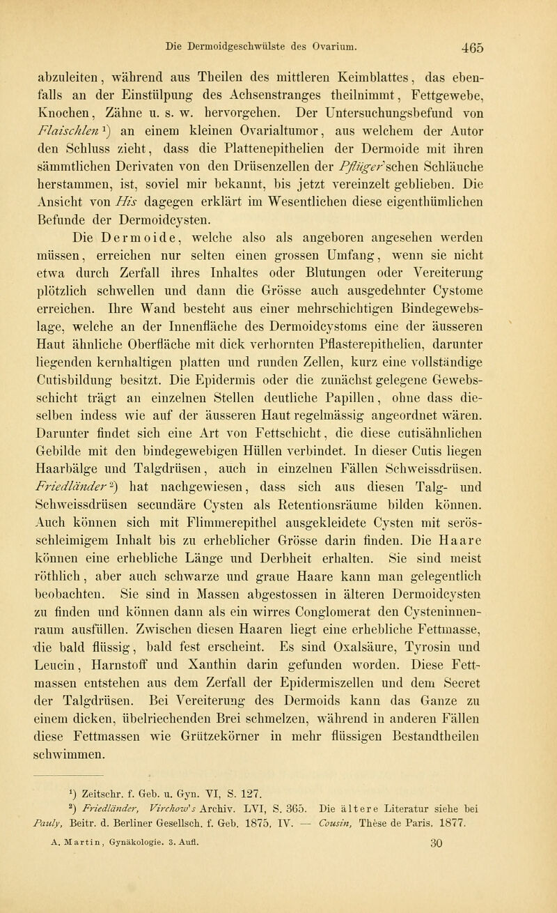 abzuleiten, während aus Theilen des mittleren Keimblattes, das eben- falls an der Einstülpung des Achsenstranges theilnimmt, Fettgewebe, Knochen, Zähne u. s. w. hervorgehen. Der Untersuchungsbefund von Flaischlefia) an einem kleinen Ovarialtumor, aus welchem der Autor den Schluss zieht, dass die Plattenepithelien der Dermoide mit ihren sämmtlichen Derivaten von den Drüsenzellen der Pfliiger sehen Schläuche herstammen, ist, soviel mir bekannt, bis jetzt vereinzelt geblieben. Die Ansieht von His dagegen erklärt im Wesentlichen diese eigenthümlichen Befunde der Dermoidcysten. Die Dermoide, welche also als angeboren angesehen werden müssen, erreichen nur selten einen grossen Umfang, wenn sie nicht etwa durch Zerfall ihres Inhaltes oder Blutungen oder Vereiterung plötzlich schwellen und dann die Grösse auch ausgedehnter Cystome erreichen. Ihre Wand besteht aus einer mehrschichtigen Bindegewebs- lage, welche an der Innenfläche des Dermoidcystoms eine der äusseren Haut ähnliche Oberfläche mit dick verhornten Pflasterepithelien, darunter liegenden kernhaltigen platten und runden Zellen, kurz eine vollständige Cutisbildung besitzt. Die Epidermis oder die zunächst gelegene Gewebs- schicht trägt an einzelnen Stellen deutliche Papillen, ohne dass die- selben indess wie auf der äusseren Haut regelmässig angeordnet wären. Darunter findet sich eine Art von Fettschicht, die diese cutisähnlichen Gebilde mit den bindegewebigen Hüllen verbindet. In dieser Cutis liegen Haarbälge und Talgdrüsen, auch in einzelnen Fällen Schweissdrüsen. Friedländer2) hat nachgewiesen, dass sich aus diesen Talg- und Schweissdrüsen seeundäre Cysten als Retentionsräume bilden können. Auch können sich mit Flimmerepithel ausgekleidete Cysten mit serös- schleimigem Inhalt bis zu erheblicher Grösse darin finden. Die Haare können eine erhebliche Länge und Derbheit erhalten. Sie sind meist röthlich, aber auch schwarze und graue Haare kann man gelegentlich beobachten. Sie sind in Massen abgestossen in älteren Dermoidcysten zu finden und können dann als ein wirres Conglomerat den Cysteninnen- raum ausfüllen. Zwischen diesen Haaren liegt eine erhebliche Fettmasse, •die bald flüssig, bald fest erscheint. Es sind Oxalsäure, Tyrosin und Leuein, Harnstoff und Xanthin darin gefunden worden. Diese Fett- massen entstehen aus dem Zerfall der Epidermiszellen und dem Secret der Talgdrüsen. Bei Vereiterung des Dermoids kann das Ganze zu einem dicken, übelriechenden Brei schmelzen, während in anderen Fällen diese Fettmassen wie Grützekörner in mehr flüssigen Bestandteilen schwimmen. *) Zeitschr. f. Geb. u. Gyn. VI, S. 127. 2) Friedländer, Virchow1 s Archiv. LVI, S. 365. Die ältere Literatur siehe bei Pauly, Beitr. d. Berliner Gesellsch. f. Geb. 1875, IV. — Cousin, These de Paris. 1877. A. Martin, Gynäkologie. 3. Aufl. 30