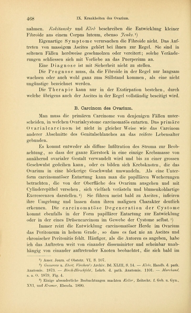 nahmen. Rokitansky und Klob beschreiben die Entwicklung- kleiner Fibroide aus einem Corpus luteum, ebenso Jenks.*) Eigenartige Symptome verursachen die Fibroide nicht. Das Auf- treten von massigem Ascites gehört bei ihnen zur Regel. Sie sind in seltenen Fällen herdweise geschmolzen oder vereitert; solche Verände- rungen schliessen sich mit Vorliebe an das Puerperium an. Eine Diagnose ist mit Sicherheit nicht zu stellen. Die Prognose muss, da die Fibroide in der Regel nur langsam wachsen oder auch wohl ganz zum Stillstand kommen, als eine nicht ungünstige bezeichnet werden. Die Therapie kann nur in der Exstirpation bestehen, durch welche übrigens auch der Ascites in der Regel vollständig beseitigt wird. B. Carcinom des Ovarium. Man muss die primären Carcinome von denjenigen Fällen unter- scheiden, in welchen Ovarialcystome carcinomatös entarten. Das primäre Ovarialcarcinom ist nicht in gleicher Weise wie das Carcinom anderer Abschnitte des Genitalschlauches an das reifere Lebensalter gebunden. Es kommt entweder als diffuse Infiltration des Stroma zur Beob- achtung, so dass der ganze Eierstock in eine einzige Krebsmasse von annähernd ovarialer Gestalt verwandelt wird und bis zu einer grossen Geschwulst gedeihen kann, oder es bilden sich Krebsknoten, die das Ovarium in eine höckerige Geschwulst umwandeln. Als eine Unter- form carcinomatöser Entartung kann man die papillären Wucherungen betrachten, die von der Oberfläche des Ovarium ausgehen und mit Cylinderepithel versehen, sich vielfach verästeln und blumenkohlartige Excrescenzen darstellen.2) Sie führen meist bald zu Ascites, inficiren ihre Umgebung und lassen dann ihren malignen Charakter deutlich erkennen. Die carcinomatöse Degeneration der Cystome kommt ebenfalls in der Form papillärer Entartung zur Entwicklung oder in der eines Drüsencarcinom im Gewebe der Cystome selbst.3) Immer reizt die Entwicklung carcinomatöser Herde im Ovarium das Peritoneum in hohem Grade, so dass es fast nie an Ascites und chronischer Peritonitis fehlt. Häufiger, als die Autoren es angeben, habe ich das Auftreten weit von einander disseminirter und scheinbar unab- hängig von einander auftretender Knoten beobachtet, die sich bald im *) Amer. Journ. of Obstetr. VI, S. 107. 2) Gusserow u. Ebert, Virchozo's Archiv. Bd. XLIII, S. 14. — Klebs, Handb. d. path. Anatomie. 1873. — Birch-Hirschfeld, Lehrb. d. path. Anatomie. 1101. — Marchand, a. a. 0. 1879, Fig. 4. 3) Einige absonderliche Beobachtungen machten Keller, Zeitschr. f. Geb. u. Gyn., XVI, und Kramer, Ebenda. 1890.