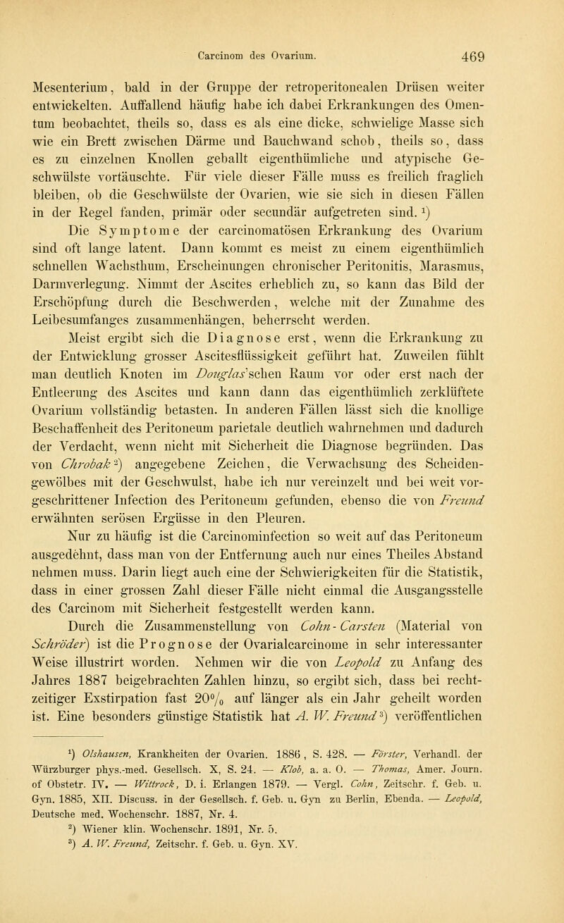 Mesenterium, bald in der Gruppe der retroperitonealen Drüsen weiter entwickelten. Auffallend häufig habe ich dabei Erkrankungen des Omen- tum beobachtet, theils so, dass es als eine dicke, schwielige Masse sich wie ein Brett zwischen Därme und Bauchwand schob, theils so, dass es zu einzelnen Knollen geballt eigenthümliche und atypische Ge- schwülste vortäuschte. Für viele dieser Fälle muss es freilich fraglich bleiben, ob die Geschwülste der Ovarien, wie sie sich in diesen Fällen in der Regel fanden, primär oder secundär aufgetreten sind.x) Die Symptome der carcinomatösen Erkrankung des Ovarium sind oft lange latent. Dann kommt es meist zu einem eigenthümlich schnellen Wachsthum, Erscheinungen chronischer Peritonitis, Marasmus, Darmverlegung. Nimmt der Ascites erheblich zu, so kann das Bild der Erschöpfung durch die Beschwerden, welche mit der Zunahme des Leibesumfanges zusammenhängen, beherrscht werden. Meist ergibt sich die Diagnose erst, wenn die Erkrankung zu der Entwicklung grosser Ascitesflüssigkeit geführt hat. Zuweilen fühlt man deutlich Knoten im Douglas'sehen Raum vor oder erst nach der Entleerung des Ascites und kann dann das eigenthümlich zerklüftete Ovarium vollständig betasten. In anderen Fällen lässt sich die knollige Beschaffenheit des Peritoneum parietale deutlich wahrnehmen und dadurch der Verdacht, wenn nicht mit Sicherheit die Diagnose begründen. Das von Chrobak'^ angegebene Zeichen, die Verwachsung des Scheiden- gewölbes mit der Geschwulst, habe ich nur vereinzelt und bei weit vor- geschrittener Infection des Peritoneum gefunden, ebenso die von Freund erwähnten serösen Ergüsse in den Pleuren. Nur zu häufig ist die Carcinominfection so weit auf das Peritoneum ausgedehnt, dass man von der Entfernung auch nur eines Theiles Abstand nehmen muss. Darin liegt auch eine der Schwierigkeiten für die Statistik, dass in einer grossen Zahl dieser Fälle nicht einmal die Ausgangsstelle des Carcinom mit Sicherheit festgestellt werden kann. Durch die Zusammenstellung von Cohn - Carsten (Material von Schröder) ist die Prognose der 0varialcarcinome in sehr interessanter Weise illustrirt worden. Nehmen wir die von Leopold zu Anfang des Jahres 1887 beigebrachten Zahlen hinzu, so ergibt sich, dass bei recht- zeitiger Exstirpation fast 20% auf länger als ein Jahr geheilt worden ist. Eine besonders günstige Statistik hat A. W.Freund5) veröffentlichen 1) Olshausen, Krankheiten der Ovarien. 1886 , S. 428. — Förster, Verhandl. der Würzburger phys.-med. Gesellsch. X, S. 24. — Klob, a. a. 0. — Thomas, Amer. Journ. of Obstetr. IV. — Wittrock, D.i. Erlangen 1879. — Vergl. Cohn, Zeitschr. f. Geb. u. Gyn. 1885, XII. Discuss. in der Gesellsch. f. Geb. u. Gyn zu Berlin, Ebenda. — Leopold, Deutsche med. Wochenschr. 1887, Nr. 4. 3) Wiener klin. Wochenschr. 1891, Nr. 5. 3) A. W. Freund, Zeitschr. f. Geb. u. Gyn. XV.