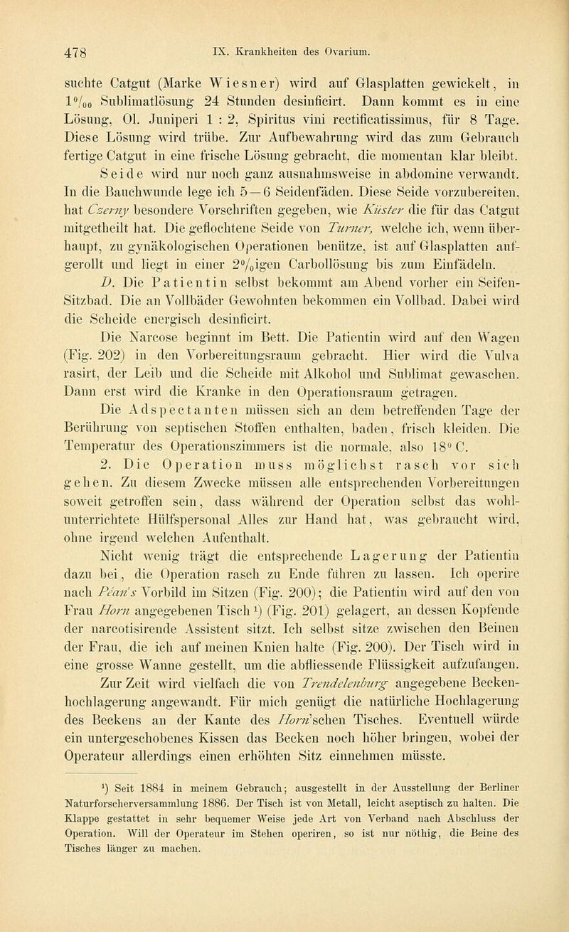 suchte Catgut (Marke Wiesner) wird auf Glasplatten gewickelt, in l°/oo Sublimatlösung 24 Stunden desinficirt. Dann kommt es in eine Lösung, Ol. Juniperi 1 : 2, Spiritus vini rectificatissimus, für 8 Tage. Diese Lösung wird trübe. Zur Aufbewahrung wird das zum Gebrauch fertige Catgut in eine frische Lösung gebracht, die momentan klar bleibt. Seide wird nur noch ganz ausnahmsweise in abdomine verwandt. In die Bauchwunde lege ich 5—6 Seidenfäden. Diese Seide vorzubereiten, hat Czemy besondere Vorschriften gegeben, wie Küster die für das Catgut mitgetheilt hat. Die geflochtene Seide von Turner, welche ich, wenn über- haupt, zu gynäkologischen Operationen benütze, ist auf Glasplatten auf- gerollt und liegt in einer 2°/0igen Carbollösung bis zum Einfädeln. D. Die Patientin selbst bekommt am Abend vorher ein Seifen- Sitzbad. Die an Vollbäder Gewohnten bekommen ein Vollbad. Dabei wird die Scheide energisch desinficirt. Die Narcose beginnt im Bett. Die Patientin wird auf den Wagen (Fig. 202) in den Vorbereitungsraum gebracht. Hier wird die A^ulva rasirt, der Leib und die Scheide mit Alkohol und Sublimat gewaschen. Dann erst wird die Kranke in den Operationsraum getragen. Die Adspectanten müssen sich an dem betreffenden Tage der Berührung von septischen Stoffen enthalten, baden, frisch kleiden. Die Temperatur des Operationszimmers ist die normale, also 18° C. 2. Die Operation muss möglichst rasch vor sich gehen. Zu diesem Zwecke müssen alle entsprechenden Vorbereitungen soweit getroffen sein, dass während der Operation selbst das wohl- unterrichtete Hülfspersonal Alles zur Hand hat, was gebraucht wird, ohne irgend welchen Aufenthalt. Nicht wenig trägt die entsprechende Lagerung der Patientin dazu bei, die Operation rasch zu Ende fuhren zu lassen. Ich operire nach Pe'an's Vorbild im Sitzen (Fig. 200); die Patientin wird auf den von Frau Hörn angegebenen Tischx) (Fig. 201) gelagert, an dessen Kopfende der narcotisirende Assistent sitzt. Ich selbst sitze zwischen den Beineu der Frau, die ich auf meinen Knien halte (Fig. 200). Der Tisch wird in eine grosse Wanne gestellt, um die abfliessende Flüssigkeit aufzufangen. Zur Zeit wird vielfach die von Trendelenbitrg angegebene Becken- hochlagerung angewandt. Für mich genügt die natürliche Hochlagerung des Beckens an der Kante des i/^r^'schen Tisches. Eventuell würde ein untergeschobenes Kissen das Becken noch höher bringen, wobei der Operateur allerdings einen erhöhten Sitz einnehmen müsste. *) Seit 1884 in meinem Gebrauch; ausgestellt in der Ausstellung der Berliner Naturforscherversammlung 1886. Der Tisch ist von Metall, leicht aseptisch zu halten. Die Klappe gestattet in sehr bequemer Weise jede Art von Verband nach Abschluss der Operation. Will der Operateur im Stehen operiren, so ist nur nöthig, die Beine des Tisches länger zu machen.