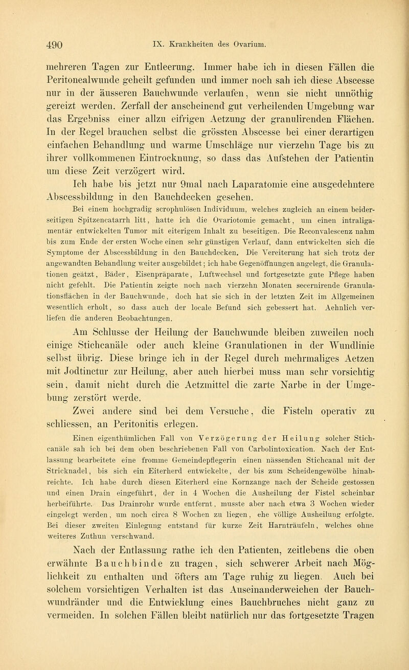 mehreren Tagen zur Entleerung. Immer habe ich in diesen Fällen die Peritonealwunde geheilt gefunden und immer noch sah ich diese Abscesse nur in der äusseren Bauchwunde verlaufen, wenn sie nicht unnöthig gereizt werden. Zerfall der anscheinend gut verheilenden Umgebung war das Ergebniss einer allzu eifrigen Aetzung der granulirenden Flächen. In der Regel brauchen selbst die grössten Abscesse bei einer derartigen einfachen Behandlung und warme Umschläge nur vierzehn Tage bis zu ihrer vollkommenen Eintrocknung, so dass das Aufstehen der Patientin um diese Zeit verzögert wird. Ich habe bis jetzt nur 9mal nach Laparatomie eine ausgedehntere Abscessbildung in den Bauchdecken gesehen. Bei einem hochgradig scrophnlösen Individuum, welches zugleich an einem beider- seitigen Spitzencatarrh litt, hatte ich die Ovariotomie gemacht, um einen intraliga- mentär entwickelten Tumor mit eiterigem Inhalt zu beseitigen. Die Reconvalescenz nahm bis zum Ende der ersten Woche einen sehr günstigen Verlauf, dann entwickelten sich die Symptome der Abscessbildung in den Bauchdecken. Die Vereiterung hat sich trotz der angewandten Behandlung weiter ausgebildet; ich habe Gegenöffnungen angelegt, die Granula- tionen geätzt, Bäder, Eisenpräparate, Luftwechsel und fortgesetzte gute Pflege haben nicht gefehlt. Die Patientin zeigte noch nach vierzehn Monaten secernirende G-ranula- tionsflächen in der Bauchwunde, doch hat sie sich in der letzten Zeit im Allgemeinen wesentlich erholt, so dass auch der locale Befund sich gebessert hat. Aehnlich ver- liefen die anderen Beobachtungen. Am Schlüsse der Heilung der Bauchwunde bleiben zuweilen noch einige Stichcanäle oder auch kleine Granulationen in der Wundlinie selbst übrig. Diese bringe ich in der Regel durch mehrmaliges Aetzen mit Jodtinctur zur Heilung, aber auch hierbei muss man sehr vorsichtig sein, damit nicht durch die Aetzmittel die zarte Narbe in der Umge- bung zerstört werde. Zwei andere sind bei dem Versuche, die Fisteln operativ zu schliessen, an Peritonitis erlegen. Einen eigenthümlichen Fall von Verzögerung der Heilung solcher Stich- canäle sah ich bei dem oben beschriebenen Fall von Carbolintosication. Nach der Ent- lassung bearbeitete eine fromme Gemeindepfiegerin einen nässenden Stichcanal mit der Stricknadel, bis sich ein Eiterherd entwickelte, der bis zum Scheidengewölbe hinab- reichte. Ich habe durch diesen Eiterherd eine Kornzange nach der Scheide gestossen und einen Drain eingeführt, der in 4 Wochen die Ausheilung der Fistel scheinbar herbeiführte. Das Drainrohr wurde entfernt, musste aber nach etwa 3 Wochen wieder eingelegt werden, um noch circa 8 AVochen zu liegen, ehe völlige Ausheilung erfolgte. Bei dieser zweiten Einlegung entstand für kurze Zeit Harnträufeln, welches ohne weiteres Zuthun verschwand. Nach der Entlassung rathe ich den Patienten, zeitlebens die oben erwähnte Bauchbinde zu tragen, sich schwerer Arbeit nach Mög- lichkeit zu enthalten und öfters am Tage ruhig zu liegen. Auch bei solchem vorsichtigen Verhalten ist das Auseinanderweichen der Bauch- wundränder und die Entwicklung eines Bauchbruches nicht ganz zu vermeiden. In solchen Fällen bleibt natürlich nur das fortgesetzte Tragen