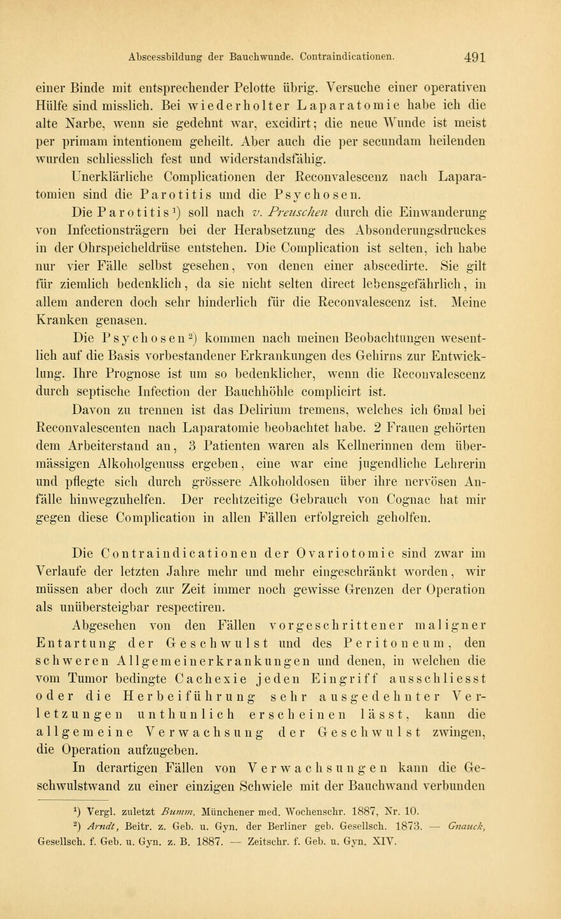 einer Binde mit entsprechender Pelotte übrig. Versuche einer operativen Hülfe sind misslieh. Bei wiederholter Laparatomie habe ich die alte Narbe, wenn sie gedehnt war, excidirt; die neue Wunde ist meist per priraam intentionem geheilt. Aber auch die per secundam heilenden wurden schliesslich fest und widerstandsfähig. Unerklärliche Complicationen der Reconvalescenz nach Lapara- tomien sind die Parotitis und die Psychose n. Die Parotitis1) soll nach v. Preuschen durch die Einwanderung von Infectionsträgern bei der Herabsetzung des Absonderungsdruckes in der Ohrspeicheldrüse entstehen. Die Complication ist selten, ich habe nur vier Fälle selbst gesehen, von denen einer abscedirte. Sie gilt für ziemlich bedenklich, da sie nicht selten direct lebensgefährlich, in allem anderen doch sehr hinderlich für die Reconvalescenz ist. Meine Kranken genasen. Die Psychosen2) kommen nach meinen Beobachtungen wesent- lich auf die Basis vorbestandener Erkrankungen des Gehirns zur Entwick- lung. Ihre Prognose ist um so bedenklicher, wenn die Reconvalescenz durch septische Infection der Bauchhöhle complicirt ist. Davon zu trennen ist das Delirium tremens, welches ich 6mal bei Reeonvalescenten nach Laparatomie beobachtet habe. 2 Frauen gehörten dem Arbeiterstand an, 3 Patienten waren als Kellnerinnen dem über- mässigen Alkoholgenuss ergeben, eine war eine jugendliche Lehrerin und pflegte sich durch grössere Alkoholdosen über ihre nervösen An- fälle hinwegzuhelfen. Der rechtzeitige Gebrauch von Cognac hat mir gegen diese Complication in allen Fällen erfolgreich geholfen. Die Contraindicationen der Ovariotomie sind zwar im Verlaufe der letzten Jahre mehr und mehr eingeschränkt worden, wir müssen aber doch zur Zeit immer noch gewisse Grenzen der Operation als unübersteigbar respectiren. Abgesehen von den Fällen vorgeschrittener maligner Entartung der Geschwulst und des Peritoneum, den schweren All gemeiner krankungen und denen, in welchen die vom Tumor bedingte Cachexie jeden Eingriff ausschliesst oder die Herbeiführung sehr ausgedehnter Ver- letzungen unth unlieb erscheinen lässt, kann die allgemeine Verwachsung der Geschwulst zwingen, die Operation aufzugeben. In derartigen Fällen von Verwachsungen kann die Ge- schwulstwand zu einer einzigen Schwiele mit der Bauchwand verbunden *) Vergl. zuletzt Bumm, Münchener med. Wochenschr. 1887, Nr. 10. 2) Arndt, Beitr. z. Geb. u. Gyn. der Berliner geb. Gesellsch. 1873. — Gnauck, Gesellsch. f. Geb. u. Gyn. z. B. 1887. — Zeitschr. f. Geb. u. Gyn. XIV.