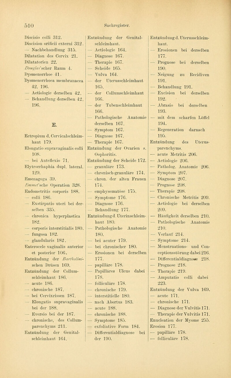 Discisio colli 312. Discision orificii externi 312. — Nachbehandlung 315. Dilatation des Cervix 21. Dilatatorien 22. Douglas'$ckev Raum 4. Dysmenorrhoe 41. Dysmenorrhea membranacea 42, 196. — Aetiologie derselben 42. — Behandlung derselben 42, 196. E. Ectropium d. Cervicalschleim- haut 179. Elongatio supi'avaginalis colli 108. — bei Anteflexio 71. Elytrorrhaphia dupl. lateral. 129. Emenagoga 39. Emme't'sche Operation 328. Endometritis corporis 188. - colli 186. - Exstirpatio uteri bei der- selben 335. — chronica hyperplastica 182. - corporis interstitialis 180. - fungosa 182. — glandularis 182. Enterocele vaginalis anterior et posterior 106. Entzündung der Bartholini- sehen Drüsen 169. Entzündung der Collum- schleimhaut 186. — acute 186. — chronische 187. - bei Cervixrissen 187. — Elongatio snpravaginalis bei der 188. — Eversio bei der 187. — chronische, des Collum- parenehyms 211. Entzündung der Genital- schleimhaut 164. Entzündung der Grenital- schl eini haut. — Aetiologie 164. — Diagnose 167. - Therapie 167. — Scheide 165. - Vulva 164. — der Uterusschleimhaut 165. ■— der Collumschleimhaut 166. — der Tubenschleimhaut 166. ■— Pathologische Anatomie derselben 167. — Symptom 167. — Diagnose 167. — Therapie 167. Entzündung der Ovarien s. Oophoritis. Entzündung der Scheide 172. — granuläre 173. — chronisch-granuläre 174. - chron. der alten Frauen 174. — emphysematöse 175. — Symptome 176. — Diagnose 176. — Behandlung 177. Entzündung d. Uterinschleim- haut 180. — Pathologische Anatomie 180. — bei acuter 179. — bei chronischer 180. — Erosionen bei derselben 177. — papilläre 178. — Papilläres Ulcus dabei 178. — folliculäre 178. — chronische 179. — interstitielle 180. — nach Abortus 183. — acute 188. — chronische 188. — Symptome 185. ■— exfoliative Form 184. — Differentialdiagnose bei der 190. Entzündung d. Uterusschleim- haut. — Erosionen bei derselben 177. — Prognose bei derselben 190. — Neigung zu Recidiven 191. — Behandlung 191. — Excision bei derselben 192. — Abrasio bei derselben 193. — mit dem scharfen Löffel 194. — Regeneration darnach 195. Entzündung des Uterus- •parenehyms. — acute Metritis 206. —- Aetiologie 206. — Patholog. Anatomie 206. — Symptom 207. — Diagnose 207. - Prognose 208. — Therapie 208. — Chronische Metritis 209. — Aetiologie bei derselben 209. — Häufigkeit derselben 210. — Pathologische Anatomie 210. — Verlauf 214. — Symptome 214. — Menstruations- und Con- ceptionsstörung dabei 216. — Differentialdiagno«e 218. — Prognose 218. - Therapie 219. — Amputatio colli dabei 223. Entzündung der Vulva 169. — acute 171. — chronische 171. — Diagnose der Vulvitis 171. — Therapie der Vulvitis 171. Enucleation der Myome 255. Erosion 177. — papilläre 178. — folliculäre 178.