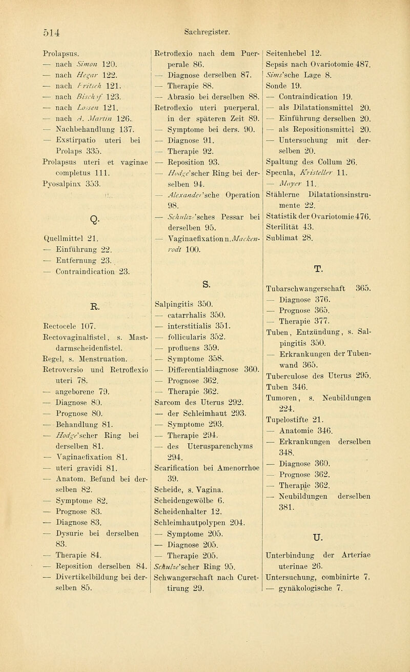 Prolapsus. — nach Simon 120. — nach Hegar 122. — nach I-ritsch 121. — nach Bisch >f 123. — nach Lassen 121. — nach A. Martin 126.. — Nachbehandlung 137. — Exstirpatio uteri bei Prolaps 335. Prolapsus uteri et vaginae completus 111. Pyosalpinx 353. Quellmittel 21. — Einfährung 22. — Entfernung 23. — Contraindication 23. R. Rectocele 107. Rectovaginalfistel, s. Mast- darmscheidenfistel. Pegel, s. Menstruation. Retroversio und Retroflexio uteri 78. — angeborene 79. — Diagnose 80. — Prognose 80. — Behandlung 81. — Hodge'scher Ring bei derselben 81. — Vaginaefixation 81. — uteri gravidi 81. — Anatom. Befund bei der- selben 82. — Symptome 82. — Prognose 83. — Diagnose 83. — Dysurie bei derselben 83. — Therapie 84. ■— Reposition derselben 84. — Divertikelbildung bei der- selben 85. Retroflexio nach dem Puer- perale 86. — Diagnose derselben 87. — Therapie 88. — Abrasio bei derselben 88. Retroflexio uteri puerperal. in der späteren Zeit 89. — Symptome bei ders. 90. — Diagnose 91. - Therapie 92. — Reposition 93. — Hodge1scher Ring bei der- selben 94. — Alexandet 'sehe Operation 98. — 5V/z//Azr'sches Pessar bei derselben 95. — Vaginaefixation n.Macken- rodt 100. s. Salpingitis 350. — catarrhalis 350. — interstitialis 351. — follicularis 352. — profluens 359. — Symptome 358. — Differentialdiagnose 360. — Prognose 362. — Therapie 362. Sarcom des Uterus 292. — der Schleimhaut 293. — Symptome 293. — Therapie 294. — des Uterusparenchyms 294. Scarification bei Amenorrhoe 39. Scheide, s. Vagina. Scheidengewölbe 6. Scheidenhalter 12. Schleimhautpolypen 204. — Symptome 205. — Diagnose 205. - Therapie 205. Sckuhe'scher Ring 95. Schwangerschaft nach Curet- tirung 29. Seitenhebel 12. Sepsis nach Ovariotomie 487. Sims'sche Lage 8. Sonde 19. — Contraindication 19. — als Dilatationsmittel 20. — Einführung derselben 20. — als Repositionsmittel 20. — Untersuchung mit der- selben 20. Spaltung des Collum 26. Specula, Kristeller 11. — Mayer 11. Stählerne Dilatationsinstru- mente 22. Statistik der Ovariotomie 476. Sterilität 43. Sublimat 28. T. Tubarschwangerschaft 365. — Diagnose 376. — Prognose 365. — Therapie 377. Tuben, Entzündung, s. Sal- pingitis 350. — Erkrankungen der Tuben- wand 365. Tuberculose des Uterus 295. Tuben 346. Tumoren, s. Neubildungen 224. Tupelostifte 21. — Anatomie 346. — Erkrankungen derselben 348. — Diagnose 360. — Prognose 362. — Therapie 362. —■ Neubildungen derselben 381. u. Unterbindung der Arteriae uterinae 26. Untersuchung, combinirte 7. — gynäkologische 7.