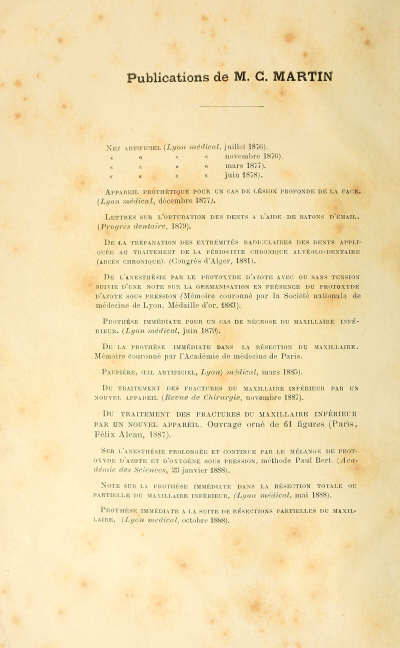 Publications de M. G. MARTIN Nez artificiel (Lyon médical, juillet 1876). « « « « novembre 1876). « « « « mars 1877). « « « « juin 1878). Appareil prothétique pour un cas de lésioni profonde de la faoe. {Lyon médical, décembre 1877J. Lettres sur l'obturation des dents a l'aide-de bâtons d'émail. {Progrès de^itaire, 1879). De iA trépanation des extrémités radiculaires des dents appli- quée AU tr.aitement de la périostite chronique alvéolo-dentaire (abcès chronique). (Congrès d'Alger, 1881). De l'anesthésie par le protoxyde d'azote avec ou sans tensiox SUIVIE d'une note sur la germanisation en présence du PROTOX.YDE d'azote sous pression ^Mémoire couronné par la Société nationale de médecine de Lyon. Médaille d'or, 1883). Prothèse immédiate pour un cas de nécrose du maxillaire infé- rieur. {Lyo7i médical, juin 1879). De la prothèse immédiate dans la résection du maxill.ure. Mémoire couronné par l'Académie de médecine de Paris. Paupière, œil artificiel, Lyon) médical, mars 1885). Du traitement des fractures du maxillaire inférieur par un NOUVEL appareil {Revus de Chirurgie, novembre 1887). Du TRAITEMENT DES FRACTURES DU MAXILLAIRE INFÉRIEUR PAR UN NOUVEL APPAREIL. Ouvi'age orné de 61 figure.s (Paris, Félix Alcan, 1887). Sur l'anesthésie.prolongée et continue par le mélange de prot- oxyde d'azote et d'oxygène sous pression, méthode Paul Bert. [Aca- démie des Sciences, 23 janvier Note sur la prothèse immédiate dans la résection totale ou PARTIELLE DU MAXILLAIRE INFÉRIEUR, (LyoH médical, mai 1888). Prothèse immédiate a la suite de résections partielles du maxil- laire, {Lyon médical, octobre 1888).