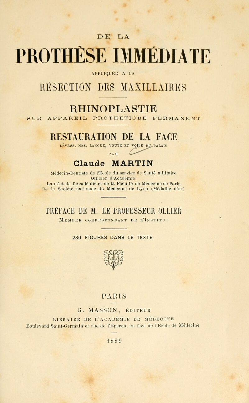 DE 11.A PROTHÈSE IMMÉDIATE APPLIQUÉE A LA RÉSECTION DES MAXILLAIRES RHINOPLASTIE UR APPAREIL PROTHÉTIQUE PERMANENT RESTAURATION DE LA FACE LÈVRRS, NEZ, LANGUE, VOUTE ET VOILE DU^PALAIS P A R > Claude MARTIN Médecin-Dentiste de l'Ecole du service de Santé militaire Officier d'Académie Lauréat de l'Académie et de la Faculté de Médecine de Paris De la Société nationale de Médecine de Lyon (Médaille d'or) PRÉFACE DE M. LE PROFESSEUR OLLIER Membre correspondant de l'Institut 230 FIGURES DANS LE TEXTE PARIS G. MASSON, ÉDITEUR LIBRAIRE DE L'ACADÉMIE DE MEDECINE Boulevard Saint-Germain et rue de l'Eperon, en face de l'Ecole de Médecine 1889