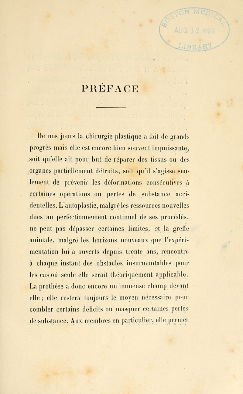 \ PRÉFACE Do nos jours la chirurgie plastique a l'ait de grands progrès mais elle est encore bien souvent impuissante, soit qu'elle ait pour but de réparer des tissus ou des organes partiellement détruits, soit qu'il s'agisse seu- lement de prévenir les déformations consécutives à certaines opérations ou pertes de substance acci- dentelles. L'autoplastie, malgré les ressources nouvelles dues au perfectionnement continuel de ses procédés, ne peut pas dépasser certaines limites, et la greffe animale, malgré les horizons nouveaux que l'expéri- mentation lui a ouverts depuis trente ans, rencontre à chaque instant des obstacles insurmontables pour les cas où seule elle serait théoriquement applicable. La prothèse a donc encore un immense champ devant elle ; elle restera toujours le moyen nécessaire pour combler certains déhcits ou masquer certaines pertes de substance. Aux membres en particulier, elle permet