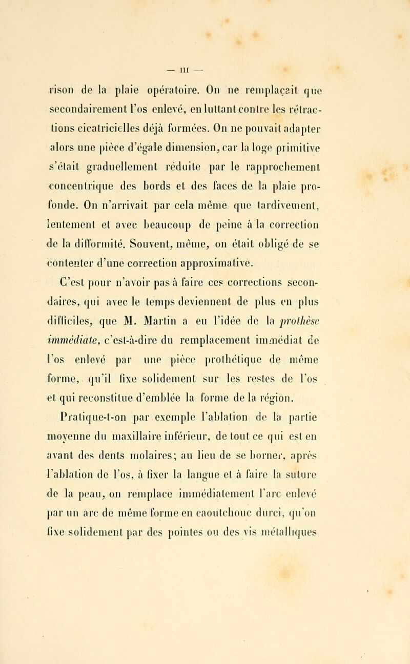 risoii de la plaie opéialoire. On ne remplaçait que secondairement l'os enlevé, enluUantconlic les rétrac- lions cicatricielles déjà formées. On ne pouvait adapter alors une pièce d'égale dimension, car la loge primitive s'élait graduellement réduite par le rapprochement concentrique des bords et des faces de la plaie pro- fonde. On n'arrivait par cela même que tardivement, lentement et avec beaucoup de peine à la correction de la difformité. Souvent, même, on était obligé de se contenter d'une correction approximative. C'est pour n'avoir pas à faire ces corrections secon- daires, qui avec le temps deviennent de plus en plus difficiles, que M. Martin a eu l'idée de la prothèse immédiate, c'est-à-dire du remplacement immédiat de i'os enlevé par une pièce prolhétique de même forme, qu'il fixe solidement sur les restes de l'os et qui reconstitue d'emblée la forme de la région. Pratique-t-on par exemple l'ablation de la partie moyenne du maxillaire inférieur, de tout ce qui est en avant des dents molaires; au lieu de se borner, après l'ablation de l'os, à fixer la langue et à faire la suture de la peau, on remplace immédiatement l'arc enlevé par un arc de même forme en caoutchouc durci, qu'on fixe solidement par des pointes ou des vis métalliques