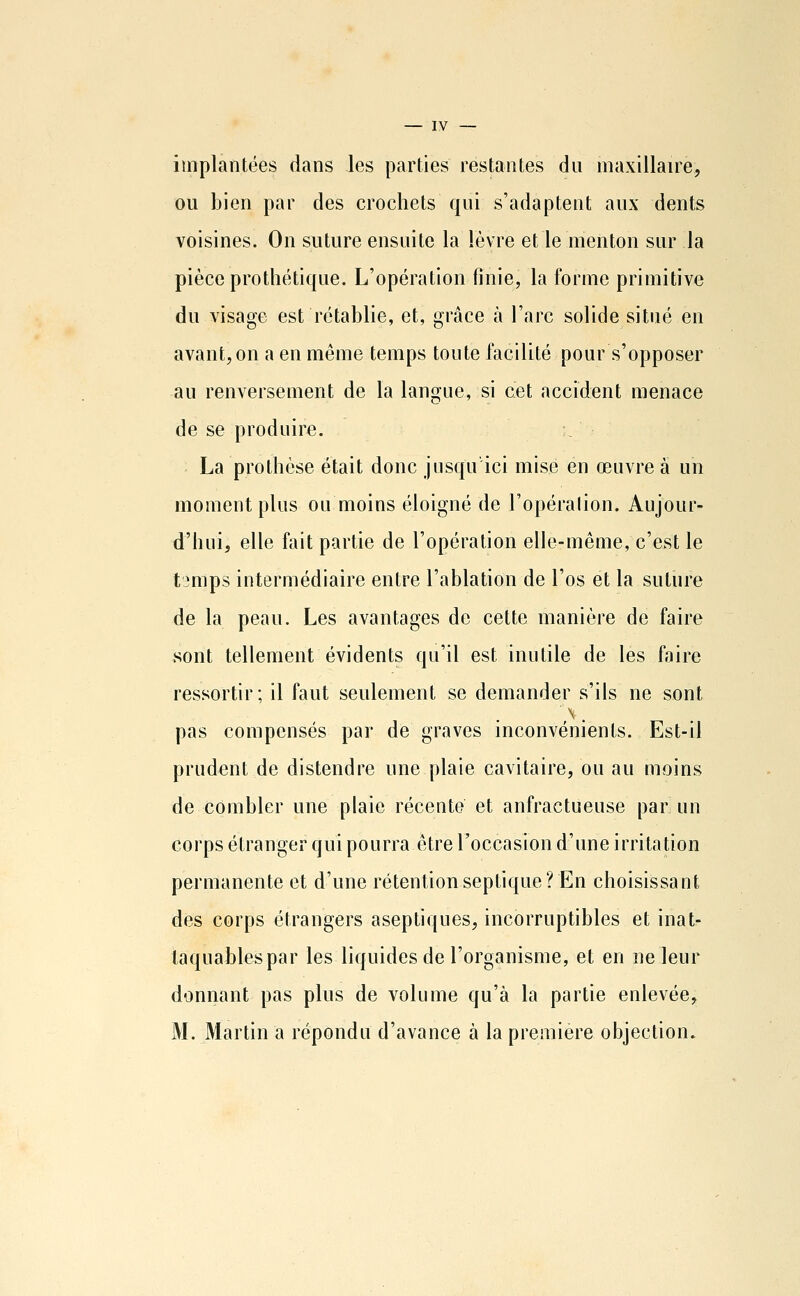 implantées dans les parties restantes du maxillaire, ou bien par des crochets qui s'adaptent aux dents voisines. On suture ensuite la lèvre et le menton sur la pièce protlîétique. L'opération finie, la forme primitive du visage est rétablie, et, grâce à l'arc solide situé en avant, on a en même temps toute facilité pour s'opposer au renversement de la langue, si cet accident menace de se produire. / La prothèse était donc jusqu'ici misé en œuvre à un moment plus ou moins éloigné de l'opéralion. Aujour- d'hui, elle fait partie de l'opération elle-même, c'est le t3mps intermédiaire entre l'ablation de l'os et la suture de la peau. Les avantages de cette manière de faire sont tellement évidents qu'il est inutile de les faire ressortir; il faut seulement se demander s'ils ne sont pas compensés par de graves inconvénients. Est-il prudent de distendre une plaie cavitaire, ou au moins de combler une plaie récente et anfractueuse par un corps étranger qui pourra être l'occasion d'une irritation permanente et d'une rétentionseptique? En choisissant des corps étrangers aseptiques, incorruptibles et inat- taquables par les liquides de l'organisme, et en ne leur donnant pas plus de volume qu'à la partie enlevée, M. Martin a répondu d'avance à la première objection.