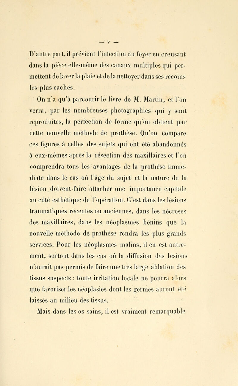 D'autre part,il prévient l'infecLion du foyer en creusant dans la pièce elle-même des canaux multiples qui per- mettent de laver la plaie et de la nettoyer dans ses recoins les plus cachés. On n'a qu'à parcourir le livre de M. Martin, et l'on verra, par les nombreuses photographies qui y sont reproduites, la perfection de forme qu'on obtient par cette nouvelle méthode de prothèse. Qu'on compare ces figures à celles des sujets qui ont été abandonnés à eux-mêmes après la résection des maxillaires et l'on comprendra tous les avantages de la prothèse immé- diate dans le cas où l'âge du sujet et la nature de la lésion doivent faire attacher une importance capitale au côté esthétique de l'opération. C'est dans les lésions trau ma tiques récentes ou anciennes, dans les nécroses des maxillaires, dans les néoplasmes bénins que la nouvelle méthode de prothèse rendra les plus grands services. Pour les néoplasmes malins, il en est autre- ment, surtout dans les cas où la diffusion des lésions n'aurait pas permis de faire une très large ablation des tissus suspects : toute irritation locale ne pourra alors que favoriser les néoplasies dont les germes auront été laissés au milieu des tissus. Mais dans les os sains, il est vraiment remarquable
