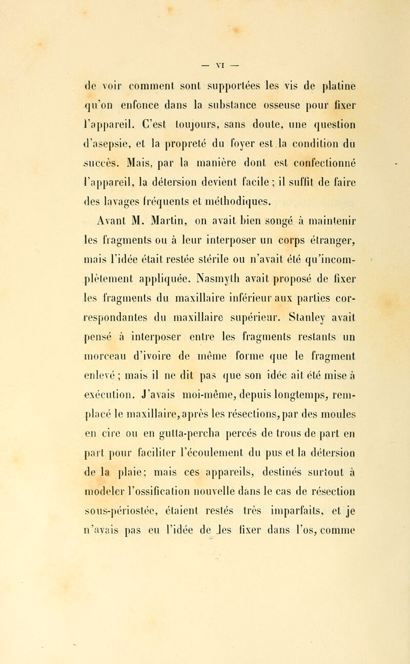 de voir comment sont supportées les vis de platine qu'on enfonce dans la substance osseuse pour fixer l'appareil. C'est toujours, sans doute, une question d'asepsie, et la propreté du foyer est la condition du succès. Mais, par la manière dont est confectionné l'appareil, la détersion devient facile ; il suffit de faire des lavages fréquents et méthodiques. Avant M. Martin, on avait bien songé à maintenir les fragments ou à leur interposer un corps étranger, mais l'idée était restée stérile ou n'avait été qu'incom- plètement appliquée. Nasmyth avait proposé de fixer les fragments du maxillaire inférieur aux parties cor- respondantes du maxillaire supérieur. Stanley avait pensé à interposer entre les fragments restants un morceau d'ivoire de même forme que le fragment enlevé ; mais il ne dit pas que son idée ait été mise à exécution. J'avais moi-même, depuis longtemps, rem- placé le maxillaire, après les résections, par des moules en cire ou en gulta-percha percés de trous de part en part pour faciliter l'écoulement du pus et la détersion de la plaie; mais ces appareils, destinés surtout à modeler l'ossification nouvelle dans le cas de résection sous-périostée, étaient restés très imparfaits, et je n'avais pas eu l'idée de .les fixer dans l'os, comme