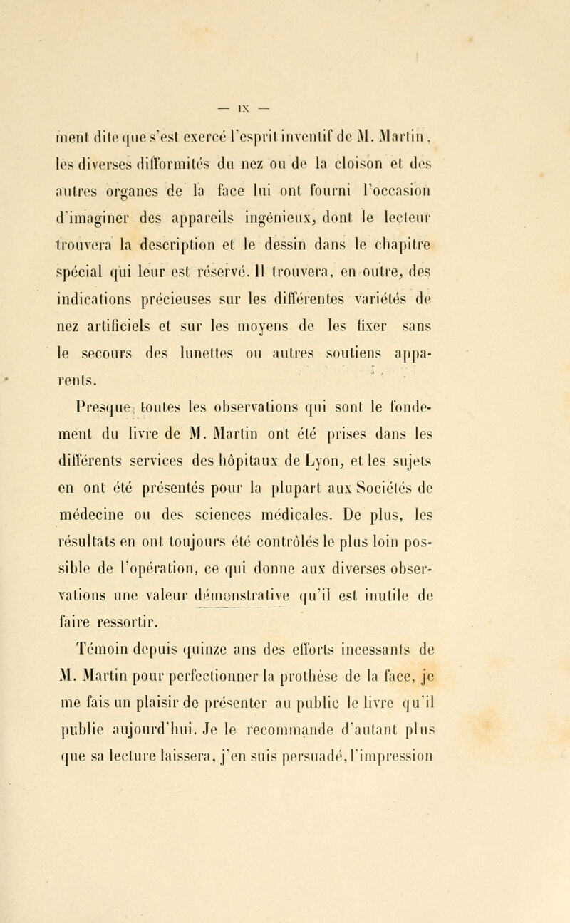 ment dite que s'est exercé l'esprit inventif de M. Martin, lès diverses difformités du nez ou do la cloison et des autres organes de la face lui ont fourni l'occasion d'imaginer des appareils ingénieux, dont le lecteur trouvera la description et le dessin dans le chapitre spécial qui leur est réservé. 11 trouvera, en outre, des indications précieuses sur les différentes variétés de nez artificiels et sur les moyens de les fixer sans le secours des lunettes ou autres soutiens appa- rents. Presque; toutes les observations qui sont le fonde- ment du livre de M. Martin ont été prises dans les différents services des hôpitaux de Lyon, et les sujets en ont été présentés pour la plupart aux Sociétés de médecine ou des sciences médicales. De plus, les résultats en ont toujours été contrôlés le plus loin pos- sible de l'opération, ce qui donne aux diverses obser- vations une valeur démonstrative qu'il est inutile de faire ressortir. Témoin depuis quinze ans des efforts incessants de M. Martin pour perfectionner la prothèse de la face, je me fais un plaisir de présenter au public le livre qu'il publie aujourd'hui. Je le recommande d'autant plus que sa lecture laissera, j'en suis persuadé,l'impression