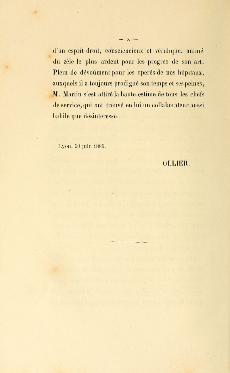 d'un esprit droit, cottsciencieux et véridique, animé du zèle le plus ardent pour les progrès de son art. Plein de dévoûment pour les opérés de nos hôpitaux, auxquels il a toujours prodigué son temps et ses peines, M. Martin s'est attiré la haute estime de tous les chefs de service, qui ont trouvé en lui un collaborateur aussi habile que désintéressé. Lyon, 10 juin 1889. OLLIER.