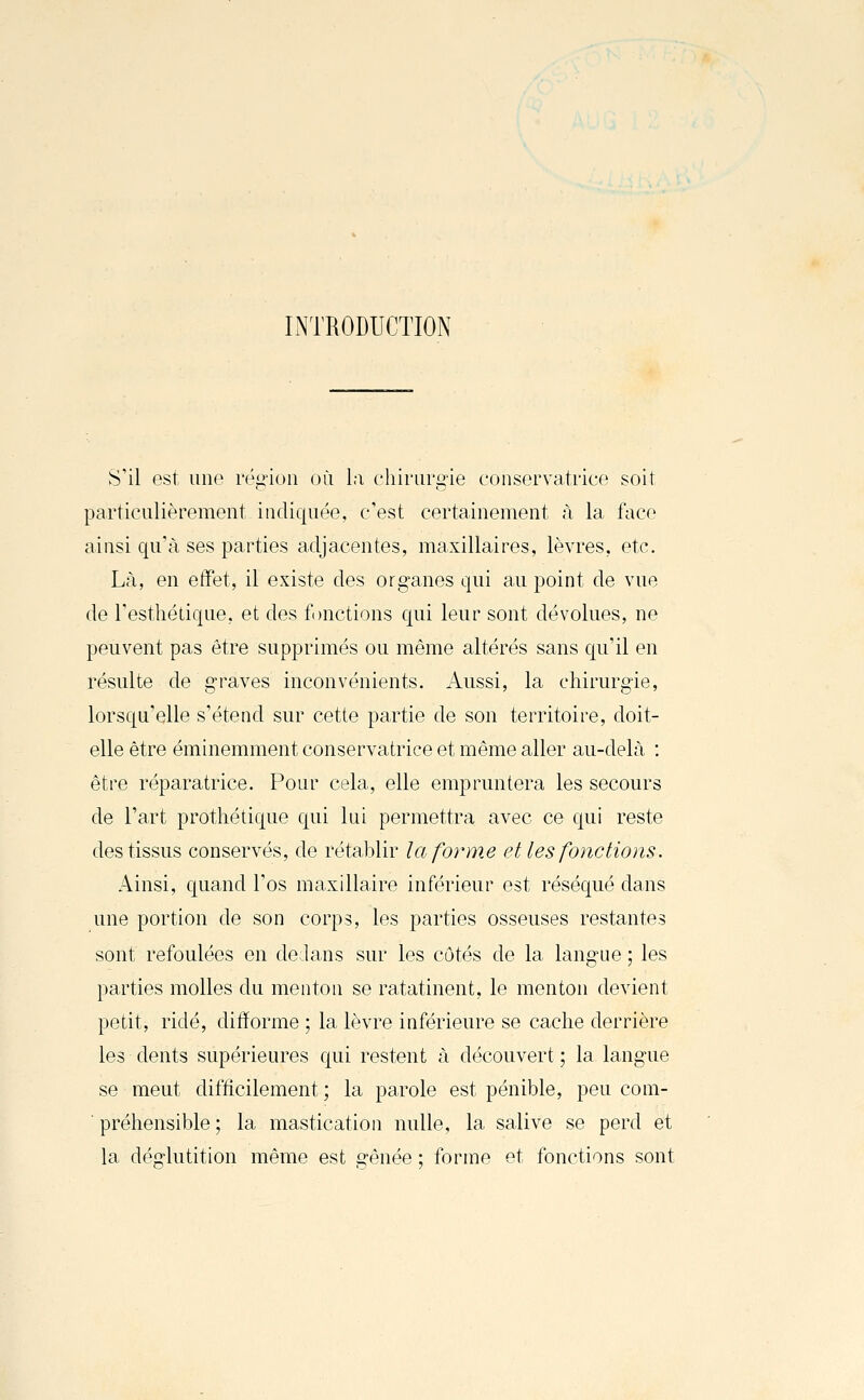 LNTRODUCTION S'il est une région où l;i chirurgie conservatrice soit particulièrement indiquée, c'est certainement à la face ainsi qu'à ses parties adjacentes, maxillaires, lèvres, etc. Là, en effet, il existe des organes qui au point de vue de l'esthétique, et des f )nctions qui leur sont dévolues, ne peuvent pas être supprimés ou même altérés sans qu'il en résulte de graves inconvénients. Aussi, la chirurgie, lorsqu'elle s'étend sur cette partie de son territoire, doit- elle être éminemment conservatrice et même aller au-delà : être réparatrice. Pour cela, elle empruntera les secours de l'art prothétique qui lui permettra avec ce qui reste des tissus conservés, de rétablir la forme et les fonctions. Ainsi, quand l'os maxillaire inférieur est réséqué dans une portion de son corps, les parties osseuses restantes sont refoulées en de.lans sur les côtés de la langue ; les parties molles du menton se ratatinent, le menton devient petit, ridé, difforme ; la lèvre inférieure se cache derrière les dents supérieures qui restent à découvert ; la langue se meut difficilement ; la parole est pénible, peu com- préhensible ; la mastication nulle, la salive se perd et la déglutition même est gênée ; forme et fonctions sont