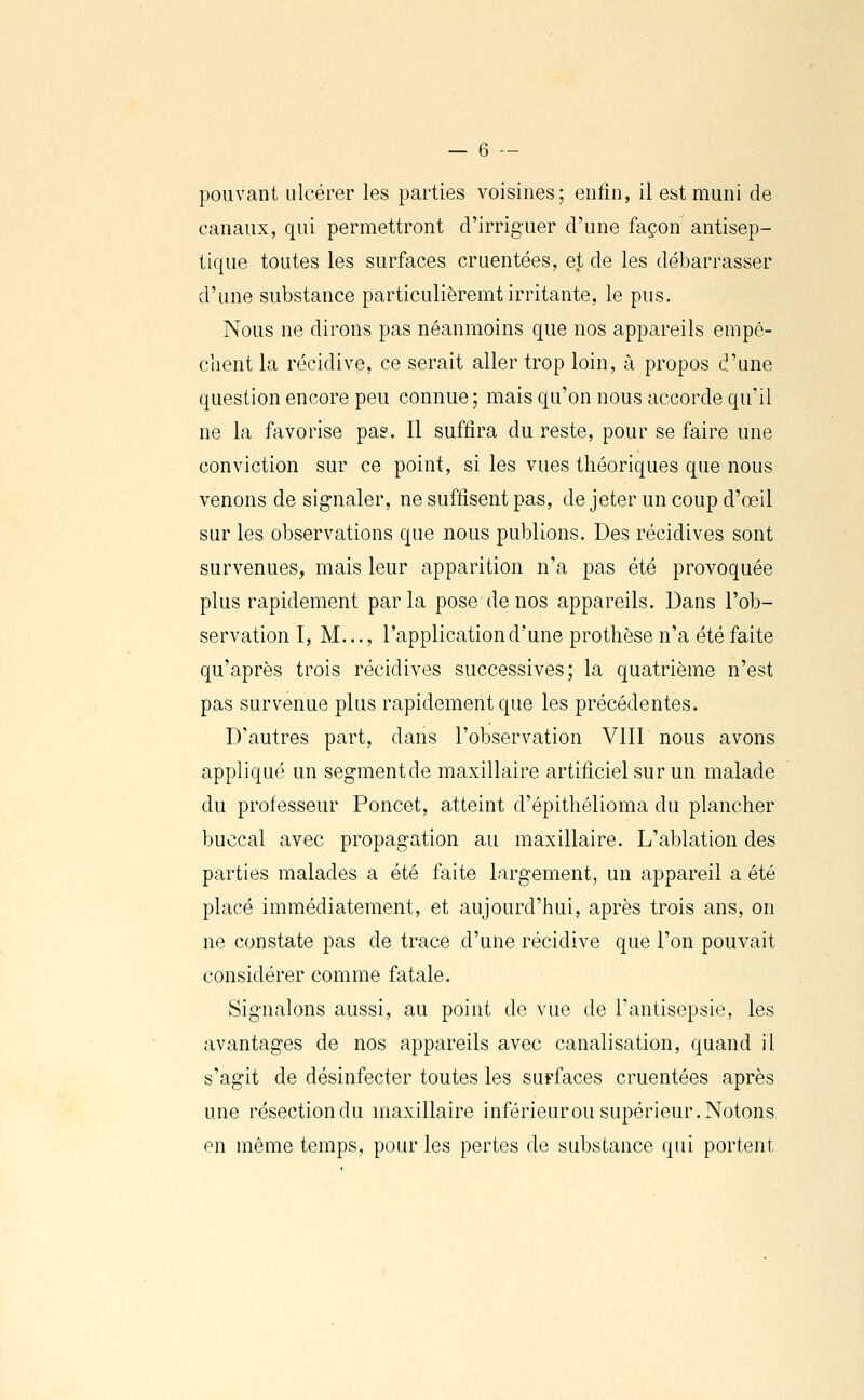 pouvant ulcérer les parties voisines; enfin, il est muni de canaux, qui permettront d'irriguer d'une façon antisep- tique toutes les surfaces cruentées, et de les débarrasser d'une substance particulièremt irritante, le pus. Nous ne dirons pas néanmoins que nos appareils empê- chent la récidive, ce serait aller trop loin, à propos d'nne question encore peu connue; mais qu'on nous accorde qu'il ne la favorise pa?. Il suffira du reste, pour se faire une conviction sur ce point, si les vues théoriques que nous venons de signaler, ne suffisent pas, de jeter un coup d'œil sur les observations que nous publions. Des récidives sont survenues, mais leur apparition n'a pas été provoquée plus rapidement parla pose de nos appareils. Dans l'ob- servation I, M..., l'application d'une prothèse n'a été faite qu'après trois récidives successives; la quatrième n'est pas survenue plus rapidement que les précédentes. D'autres part, dans l'observation VIIl nous avons appliqué un segment de maxillaire artificiel sur un malade du professeur Poucet, atteint d'épithélioma du plancher buccal avec propagation au maxillaire. L'ablation des parties malades a été faite largement, un appareil a été placé immédiatement, et aujourd'hui, après trois ans, on ne constate pas de trace d'une récidive que l'on pouvait considérer comme fatale. Signalons aussi, au point de vue de l'antisepsie, les avantages de nos appareils avec canalisation, quand il s'agit de désinfecter toutes les surfaces cruentées après une résection du maxillaire inférieurou supérieur. Notons en même temps, pour les pertes de substance qui portent