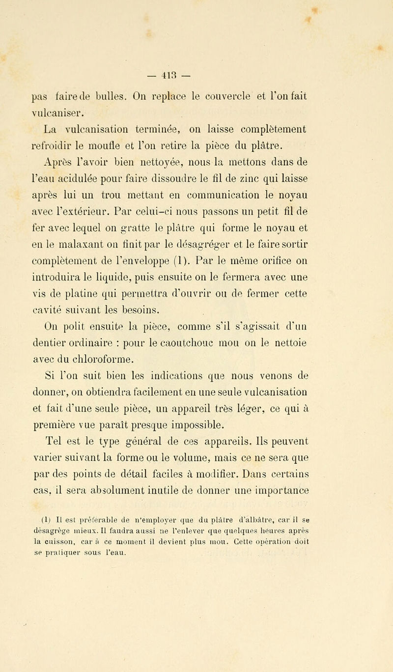 pas faire de bulles. On replace le couvercle et l'on fait vulcaniser. La vulcanisation terminée, on laisse complètement refroidir le moufle et l'on retire la pièce du plâtre. Après l'avoir bien nettoyée, nous la mettons dans de l'eau acidulée pour faire dissoudre le fîl de zinc qui laisse après lui un trou mettant en communication le noyau avec l'extérieur. Par celui-ci nous passons un petit fil de fer avec lequel on gratte le plâtre qui forme le noyau et en le malaxant on finit par le désagréger et le faire sortir complètement de l'enveloppe (1). Par le même orifice on introduira le liquide, puis ensuite on le fermera avec une vis de platine qui permettra d'ouvrir ou de fermer cette cavité suivant les besoins. On polit ensuite la pièce, comme s'il s'agissait d'un dentier ordinaire : pour le caoutchouc mou on le nettoie avec du chloroforme. Si l'on suit bien les indications que nous venons de donner, on obtiendra facilement en une seule vulcanisation et fait d'une seule pièce, un appareil très léger, ce qui à première vue paraît presque impossible. Tel est le type général de ces appareils. Ils peuvent varier suivant la forme ou le volume, mais ce ne sera que par des points de détail faciles à modifier. Dans certains cas, il sera absolument inutile de donner une importance (1) Il est préférable de n'employer que du plâtre d'albâtre, car il se désagrège mieux. Il faudra aussi ne l'enlever que quelques heures après la cuisson, car à ce moment il devient plus mou. Cette opération doit se praliquer sous Feau.