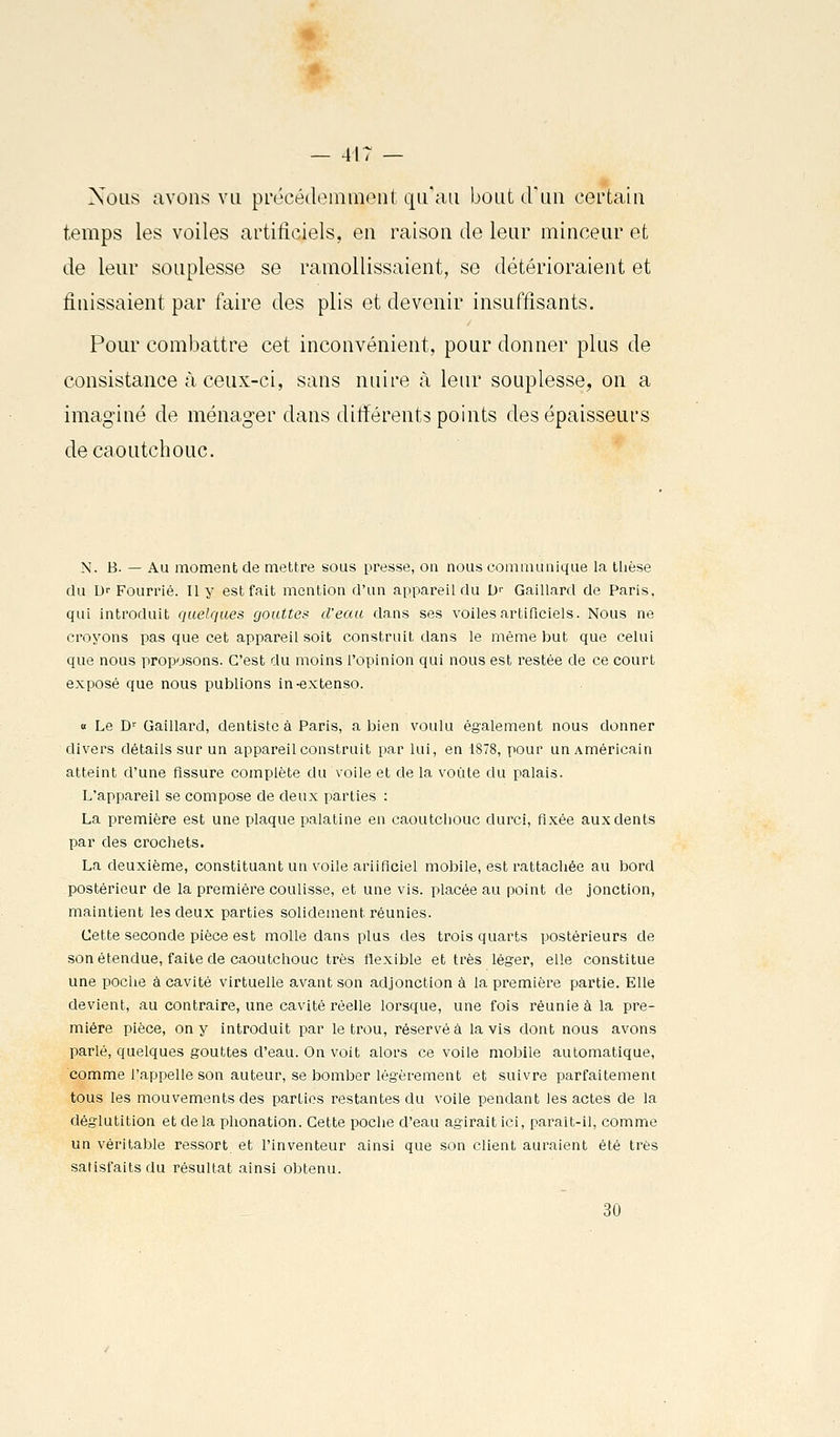 Nous avons vu précédemment qu'au bout d'un certain temps les voiles artificiels, en raison de leur minceur et de leur souplesse se ramollissaient, se détérioraient et finissaient par faire des plis et devenir insuffisants. Pour combattre cet inconvénient, pour donner plus de consistance à ceux-ci, sans nuire à leur souplesse, on a imaginé de ménager dans différents points des épaisseurs de caoutchouc. N. B. — Au moment de mettre sous presse, on nous communique la thèse du D- Fourrié. Il y est fait mention d'un appareil du D'' Gaillard de Paris, qui introduit quelques gouttes d'eau dans ses voiles artificiels. Nous ne croyons pas que cet appareil soit construit dans le même but que celui que nous proposons. C'est du moins l'opinion qui nous est restée de ce court exposé que nous publions in-extenso. « Le D^ Gaillard, dentiste à Paris, a Ijien voulu également nous donner divers détails sur un appareil construit par lui, en 1878, pour un Américain atteint d'une fissure complète du voile et de la voûte du palais. L'appareil se compose de deux parties : La première est une plaque palatine en caoutchouc durci, fixée aux dents par des crochets. La deuxième, constituant un voile ariiflciel mobile, est rattachée au bord postérieur de la première coulisse, et une vis. placée au point de jonction, maintient les deux parties solidement réunies. Cette seconde pièce est molle dans plus des trois quarts postérieurs de son étendue, faite de caoutchouc très flexible et très léger, elle constitue une poche à cavité virtuelle avant son adjonction à la première partie. Elle devient, au contraire, une cavité réelle lorsque, une fois réunie à la pre- mière pièce, on y introduit par le trou, réservé à lavis dont nous avons parlé, quelques gouttes d'eau. On voit alors ce voile mobile automatique, comme l'appelle son auteur, se bomber légèrement et suivre parfaitemeni tous les mouvements des parties restantes du voile pendant les actes de la déglutition et delà phonation. Cette poche d'eau agirait ici, paraît-il, comme un véritable ressort et l'inventeur ainsi que son client auraient été très satisfaits du résultat ainsi obtenu. 30