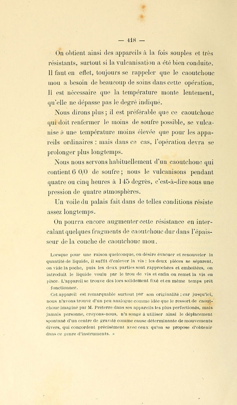 On obtient ainsi des appareils à la fois souples et très résistants, surtout si la vulcanisation a été bien conduite. Il faut en efïet, toujours se rappeler que le caoutchouc mou a besoin de beaucoup de soins dans cette opération. Il est nécessaire que la température monte lentement, qu'elle ne dépasse pas le degré indiqué. Nous dirons plus ; il est préférable que ce caoutchouc qui doit renfermer le moins de soufre possible, se vulca- nise y une température moins élevée que pour les appa- reils ordinaires : mais dans ce cas, l'opération devra se prolonger plus longtemps. Nous nous servons habituellement d'un caoutchouc qui contient 6 0/0 de soufre ; nous le vulcanisons pendant quatre ou cinq heures à 145 degrés, c'est-à-dire sous une pression de quatre atmosphères. Un voile du palais fait dans de telles conditions résiste assez longtemps. On pourra encore augmenter cette résistance en inter- calant quelques fragments de caoutchouc dur dans l'épais- seur de la couche de caoutchouc mou. Lorsque pour une raison quelconque, on désire évacuer et renouveler la quantité de liquide, il suffit d'enlever la vis : les deux pièces se séparent, on vide la poche, puis les deux parties sont rapprochées et emboîtées, on introduit le liquide voulu par le trou de vis et enfin on remet la vis en place. L'appareil se trouve dès lors soUdement fixé et en même temps prêt fonctionner. Cet appareil est remarquable surtout par son originalité ; car jusqu'ici, nous n'avons trouvé d'un peu analogue comme idée que le ressort de caout-' chouc imaginé par M. Préterre dans ses appareils les plus perfectionés, mais jamais personne, croyons-nous, n'a songé à utiliser ainsi le déplacement spontané d'un centre de gravité comme cause déterminante de mouvements divers, qui concordent précisément avec ceux qu'on se propose d'obtenir dans ce genre d'instruments. »