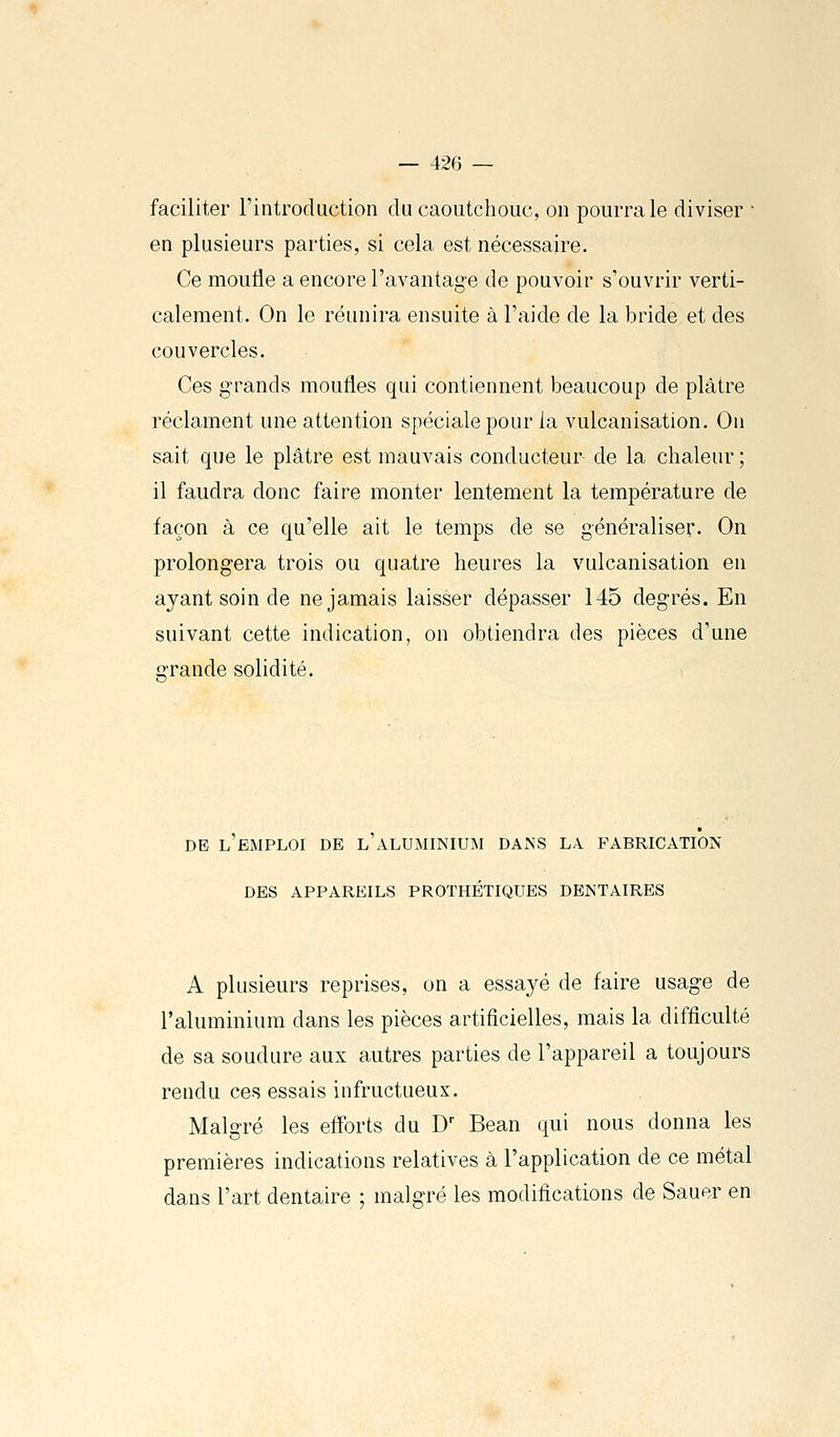 faciliter l'introduction du caoutchouc, on pourra le diviser ■ en plusieurs parties, si cela est nécessaire. Ce moufle a encore l'avantage de pouvoir s'ouvrir verti- calement. On le réunira ensuite à l'aide de la bride et des couvercles. Ces grands moufles qui contiennent beaucoup de plâtre réclament une attention spéciale pour la vulcanisation. On sait que le plâtre est mauvais conducteur de la chaleur ; il faudra donc faire monter lentement la température de façon à ce qu'elle ait le temps de se généraliser. On prolongera trois ou quatre heures la vulcanisation en ayant soin de ne jamais laisser dépasser 145 degrés. En suivant cette indication, on obtiendra des pièces d'une grande solidité. DE L EMPLOI DE L ALUMINIUM DAiNS LA FABRICATION DES APPAREILS PROTHÉTIQUES DENTAIRES A plusieurs reprises, on a essayé de faire usage de Taluminium dans les pièces artificielles, mais la difficulté de sa soudure aux autres parties de l'appareil a toujours rendu ces essais infructueux. Malgré les efforts du D Bean qui nous donna les premières indications relatives à l'application de ce métal dans l'art dentaire ; malgré les modifications de Sauer en