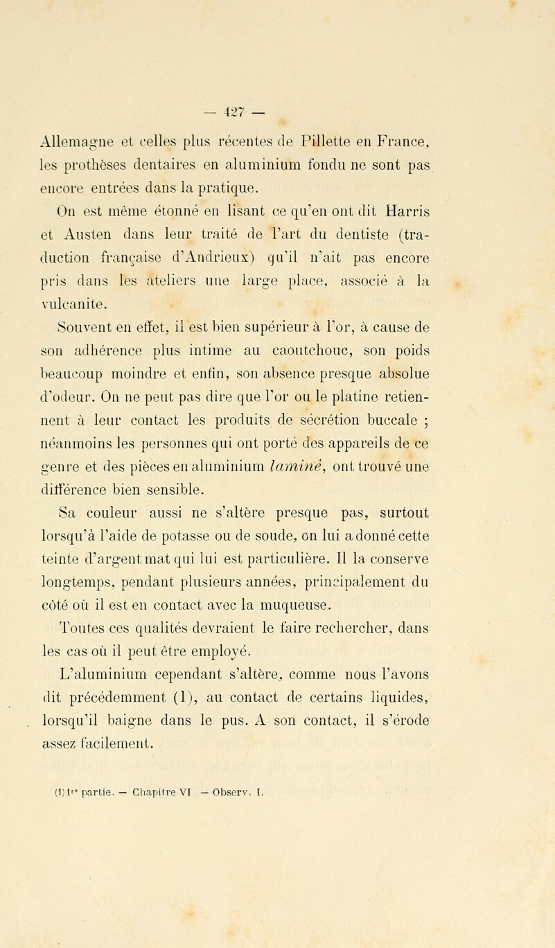 Allemagne et celles plus récentes de Fillette en France, les prothèses dentaires en aluminium fondu ne sont pas encore entrées dans la pratique. On est même étonné en lisant ce qu'en ont dit Harris et Austen dans leur traité de l'art du dentiste (tra- duction française d'Andrieux) qu'il n'ait pas encore pris dans les ateliers une large place, associé à la vulcanite. Souvent en effet, il est bien supérieur à l'or, à cause de son adhérence plus intime au caoutchouc, son poids beaucoup moindre et enfin, son absence presque absolue d'odeur. On ne peut pas dire que l'or ou le platine retien- nent à leur contact les produits de sécrétion buccale ; néanmoins les personnes qui ont porté des appareils de ce genre et des pièces en aluminium laminé, ont trouvé une différence bien sensible. Sa couleur aussi ne s'altère presque pas, surtout lorsqu'à l'aide de potasse ou de soude, on lui a donné cette teinte d'argent mat qui lui est particulière. Il la conserve longtemps, pendant plusieurs années, principalement du côté où il est en contact avec la muqueuse. Toutes ces qualités devraient le faire rechercher, dans les cas où il peut être employé. L'aluminium cependant s'altère, comme nous l'avons dit précédemment (1), au contact de certains liquides, lorsqu'il baigne dans le pus. A son contact, il s'érode assez facilement. (I)lr'partie. — Chapitre VI — Observ. I.