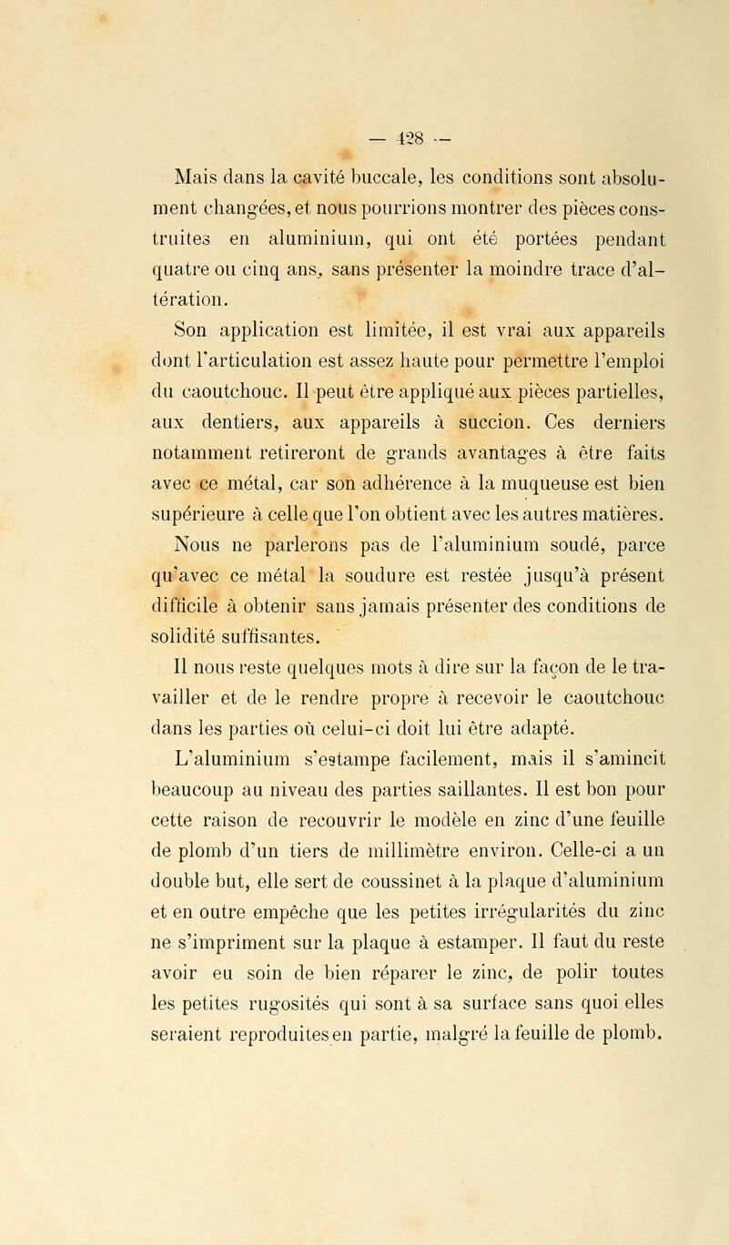 Mais dans la cavité buccale, les conditions sont absolu- ment changées, et nous poumons montrer des pièces cons- truites en aluminium, qui ont été portées pendant quatre ou cinq ans^ sans présenter la moindre trace d'al- tération. Son application est limitée, il est vrai aux appareils dont l'articulation est assez haute pour permettre l'emploi du caoutchouc. Il peut être appliqué aux pièces partielles, aux dentiers, aux appareils à succion. Ces derniers notamment retireront de grands avantages à être faits avec ce métal, car son adhérence à la muqueuse est bien supérieure à celle que l'on obtient avec les autres matières. Nous ne parlerons pas de l'aluminium soudé, parce qu'avec ce métal la soudure est restée jusqu'à présent difficile à obtenir sans jamais présenter des conditions de solidité suffisantes. Il nous reste quelques mots à dire sur la façon de le tra- vailler et de le rendre propre à recevoir le caoutchouc dans les parties où celui-ci doit lui être adapté. L'aluminium s'estampe facilement, mais il s'amincit beaucoup au niveau des parties saillantes. Il est bon pour cette raison de recouvrir le modèle en zinc d'une feuille de plomb d'un tiers de millimètre environ. Celle-ci a un double but, elle sert de coussinet à la plaque d'aluminium et en outre empêche que les petites irrégularités du zinc ne s'impriment sur la plaque à estamper. Il faut du reste avoir eu soin de bien réparer le zinc, de polir toutes les petites rugosités qui sont à sa surface sans quoi elles seraient reproduitesen partie, malgré la feuille de plomb.