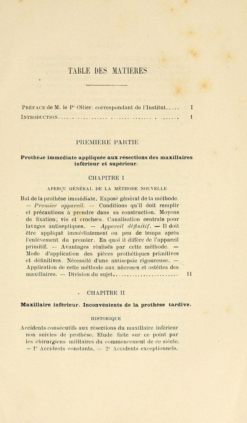 TABLE DES MATIERES Préface de M. le P' Ollier, correspondant de l'Institut...... I I>;troduction. 1 PREMIÈRE PARTIE Prothèse immédiate appliquée aux résections des maxillaires inférieur et supérieur. CHA^PITRE I APERÇU GÉNÉRAL DE LA MÉTHODE NOUVELLE But de la prothèse immédiate. Exposé général de la méthode. — Premier appareil. — Conditions qu'il doit remplir et précautions à prendre dans sa construction. Moyens de fixation; vis et crochets. Canalisation centrale pour lavages antiseptiques. — Ap2')areil définitif. —^ Il doit être appliqué immédiatement ou peu de temps après l'enlèvement du premier. En quoi il diffère de l'appareil primitif. — Avantages réalisés par cette méthode. — Mode d'application des pièces prothétiques primitives et définitives. Nécessité d'une antisepsie rigoureuse. — Application de cette méthode aux nécroses et ostéites des maxillaires. — Division du sujet 11 - CHAPITRE II Maxillaire inférieur. Inconvénients de la prothèse tardive. HISTORIQUE Accidents consécutifs aux résections du maxillaire inférieur non suivies de prothèse. Etude faite sur ce point par les chirurgiens militaires du commencement de ce siècle. — 1 Accidents constants. — 2° Accidents exceptionnels.