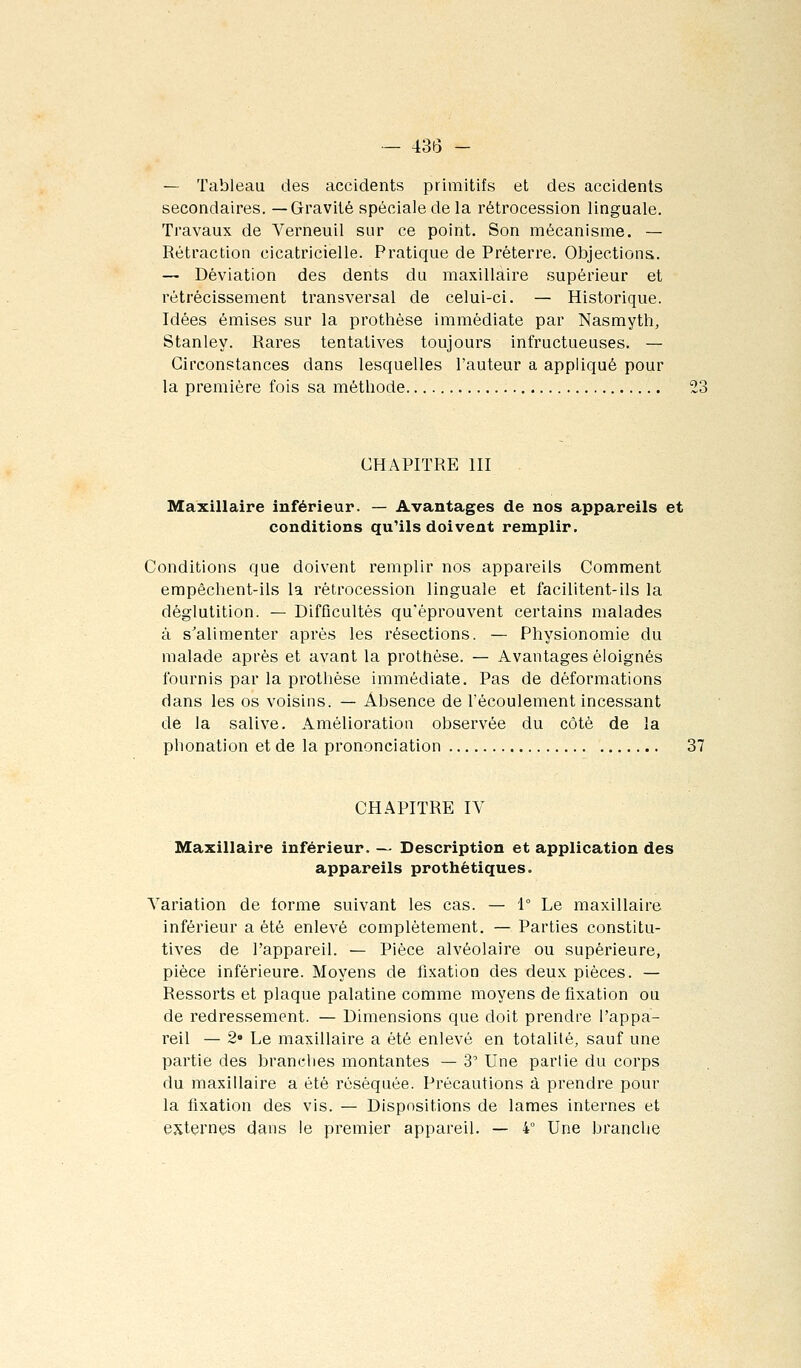 — Tableau des accidents primitifs et des accidents secondaires. —Gravité spéciale de la rétrocession linguale. Travaux de Verneuil sur ce point. Son mécanisme. — Rétraction cicatricielle. Pratique de Préterre. Objections. — Déviation des dents du maxillaire supérieur et rétrécissement transversal de celui-ci. — Historique. Idées émises sur la prothèse immédiate par Nasmyth, Stanley. Rares tentatives toujours infructueuses. — Circonstances dans lesquelles l'auteur a appliqué pour la première fois sa méthode 23 CHAPITRE III Maxillaire inférieur. — Avantages de nos appareils et conditions qu'ils doivent remplir. Conditions que doivent remplir nos appareils Comment empêchent-ils la rétrocession linguale et facilitent-ils la déglutition. — Difficultés qu'éprouvent certains malades à s'alimenter après les résections. — Physionomie du malade après et avant la prothèse. — Avantages éloignés fournis par la prothèse immédiate. Pas de déformations dans les os voisins. — Absence de l'écoulement incessant de la salive. Amélioration observée du côté de la phonation et de la prononciation 37 CHAPITRE IV Maxillaire inférieur. — Description et application des appareils prothétiques. Variation de forme suivant les cas. — 1° Le maxillaire inférieur a été enlevé complètement. — Parties constitu- tives de l'appareil. — Pièce alvéolaire ou supérieure, pièce inférieure. Moyens de fixation des deux pièces. — Ressorts et plaque palatine comme moyens de fixation ou de redressement. — Dimensions que doit prendre l'appa- reil — 2» Le maxillaire a été enlevé en totalité, sauf une partie des brandies montantes — 3' Une partie du corps du maxillaire a été réséquée. Précautions à prendre pour la fixation des vis. — Dispositions de lames internes et externes dans le premier appareil. — 4° Une branche