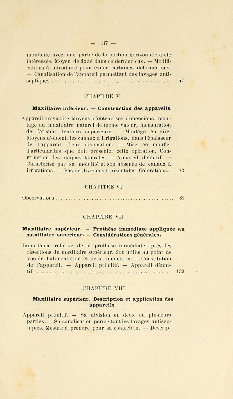 montante avec une partie de la porlion horizontale a été intéressée. Moyen de lixité dans ce dernier cas. — Modili- cations à introduire pour éviter certaines déformations. — Canalisation de l'appareil permettant des lavages anti- septiques 47 CHAPITRE V Maxillaire inférieur. — Construction des appareils. Appareil provisoire. Moyens d'obtenir ses dimensions: mou- lage du maxillaire naturel de même valeur, mensuration de l'arcade dentaire supérieure. — Moulage en cire. Moyens d'obtenir les canaux à irrigations, dans l'épaisseur de l'appareil. Leur disposition. — Mise en moufle. Particularités que doit présenter cette opération. Con- struction des plaques latérales. — Appareil définitif. — Caractérisé par sa mobilité et son absence de canaux à irrigations. —Pas de divisions horizontales. Colorations.. 73 CHAPITRE VI Observations CHAPITRE VII Maxillaire supérieur. — Prothèse immédiate appliquée au maxillaire supérieur. - Considérations générales. Importance relative de la prothèse immédiate après les résections du maxillaire supérieur. Son utilité au point de vue de Talimentation et de la phonation. — Constitution de l'appareil. — Appareil primitif. — Appareil défini- tif 133 CHAPITRE VIII Maxillaire supérieur. Description et application des appareils. Appareil primitif. — Sa division en deux ou plusieurs parties.— Sa canalisation permettant les lavages antisep- tiques. Mesure à prendre pour sa confection, — Descrip-